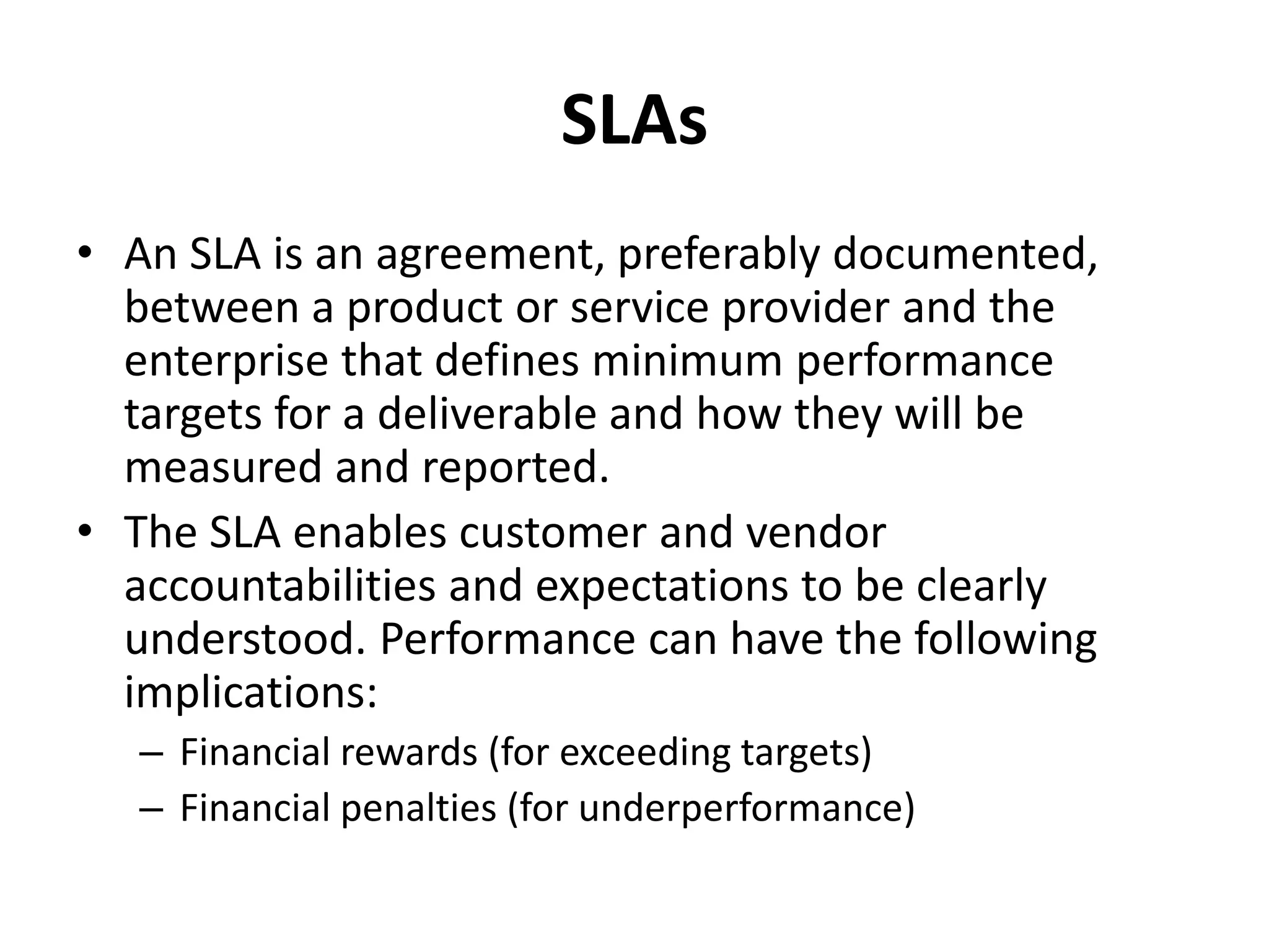 SLAs
• An SLA is an agreement, preferably documented,
between a product or service provider and the
enterprise that defines minimum performance
targets for a deliverable and how they will be
measured and reported.
• The SLA enables customer and vendor
accountabilities and expectations to be clearly
understood. Performance can have the following
implications:
– Financial rewards (for exceeding targets)
– Financial penalties (for underperformance)
 