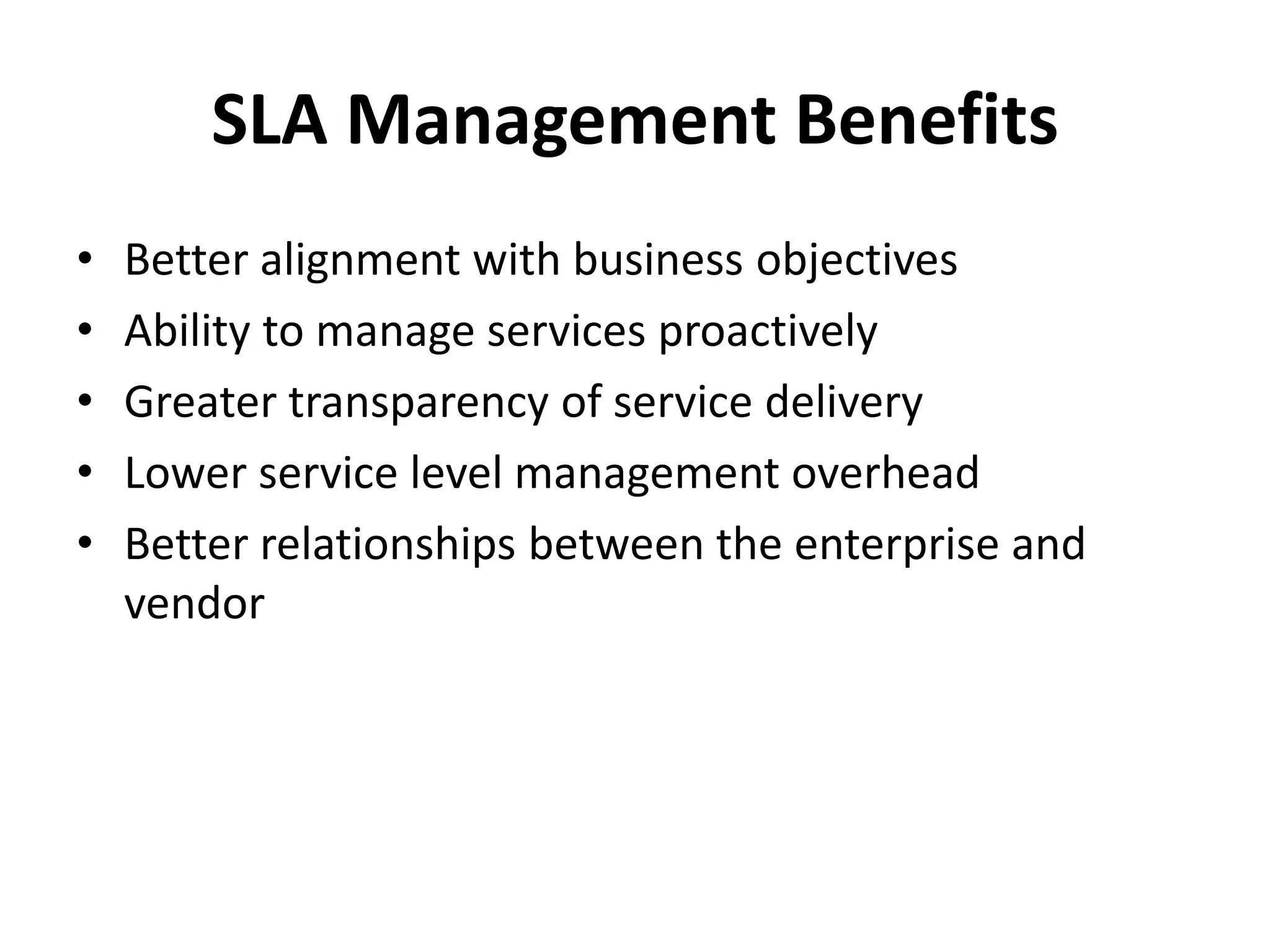 SLA Management Benefits
• Better alignment with business objectives
• Ability to manage services proactively
• Greater transparency of service delivery
• Lower service level management overhead
• Better relationships between the enterprise and
vendor
 