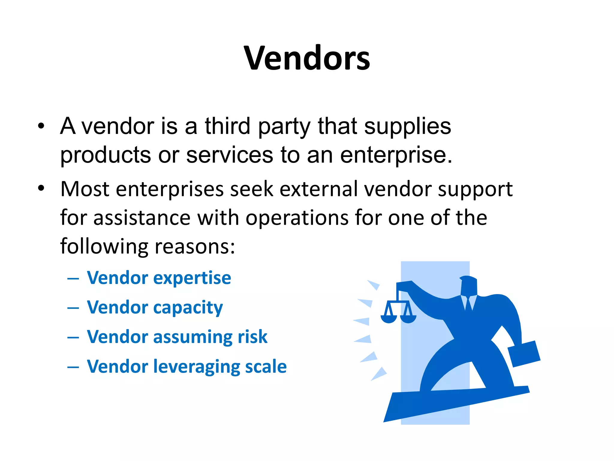 Vendors
• A vendor is a third party that supplies
products or services to an enterprise.
• Most enterprises seek external vendor support
for assistance with operations for one of the
following reasons:
– Vendor expertise
– Vendor capacity
– Vendor assuming risk
– Vendor leveraging scale
 