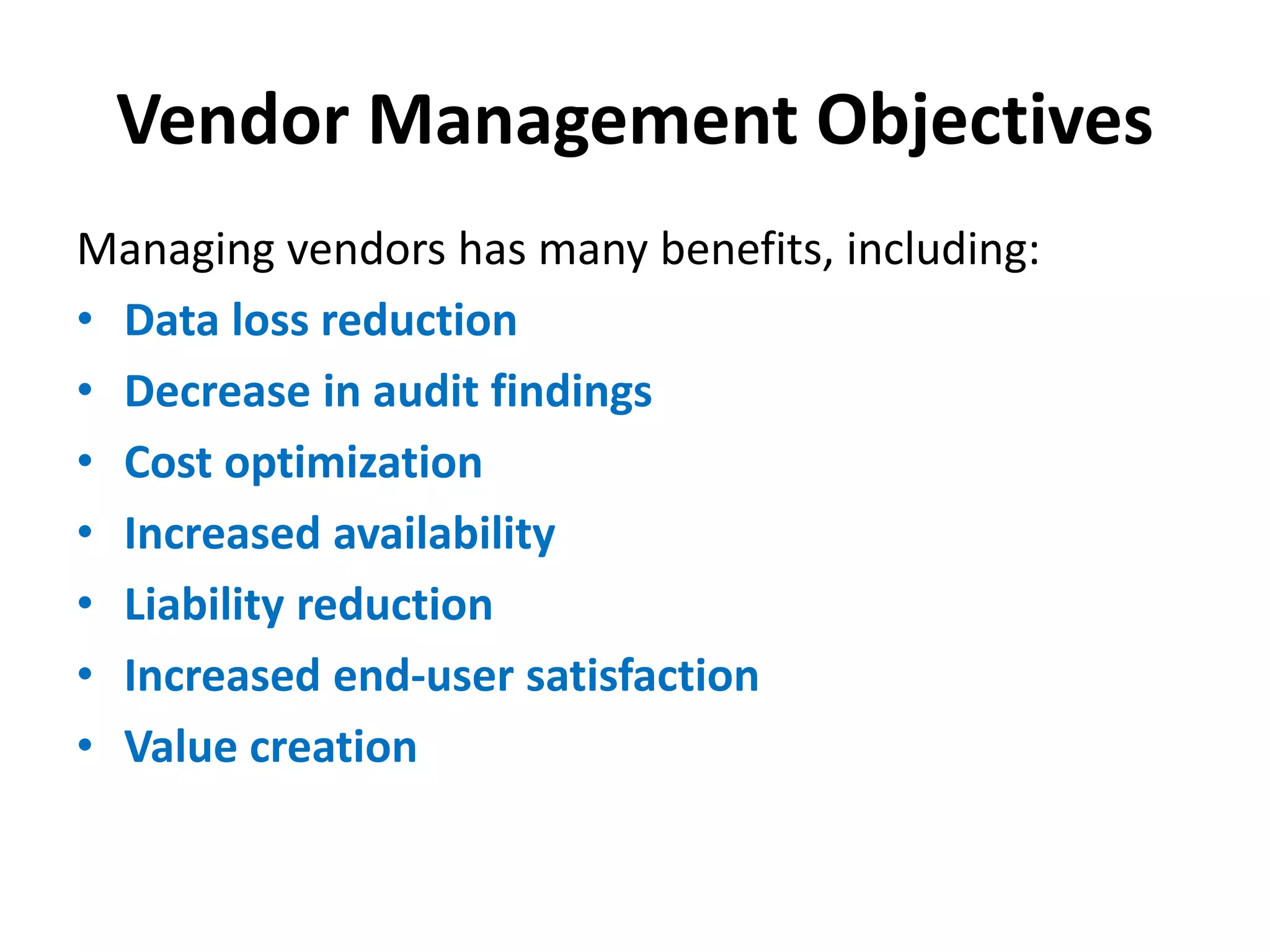 Vendor Management Objectives
Managing vendors has many benefits, including:
• Data loss reduction
• Decrease in audit findings
• Cost optimization
• Increased availability
• Liability reduction
• Increased end-user satisfaction
• Value creation
 