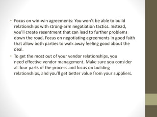 • Focus on win-win agreements: You won’t be able to build
relationships with strong-arm negotiation tactics. Instead,
you’ll create resentment that can lead to further problems
down the road. Focus on negotiating agreements in good faith
that allow both parties to walk away feeling good about the
deal.
• To get the most out of your vendor relationships, you
need effective vendor management. Make sure you consider
all four parts of the process and focus on building
relationships, and you’ll get better value from your suppliers.
 