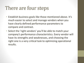 There are four steps
• Establish business goals like those mentioned above. It’s
much easier to select and manage vendors when you
have clearly defined performance parameters to
compare and contrast.
• Select the 'right vendors' you'll be able to match your
company’s performance characteristics. Every vendor will
have its strengths and weaknesses, and choosing the
right one is a very critical task to optimizing operational
results.
 