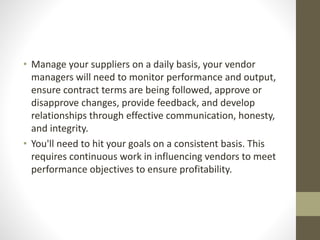 • Manage your suppliers on a daily basis, your vendor
managers will need to monitor performance and output,
ensure contract terms are being followed, approve or
disapprove changes, provide feedback, and develop
relationships through effective communication, honesty,
and integrity.
• You'll need to hit your goals on a consistent basis. This
requires continuous work in influencing vendors to meet
performance objectives to ensure profitability.
 