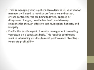 • Third is managing your suppliers. On a daily basis, your vendor
managers will need to monitor performance and output,
ensure contract terms are being followed, approve or
disapprove changes, provide feedback, and develop
relationships through effective communication, honesty, and
integrity.
• Finally, the fourth aspect of vendor management is meeting
your goals on a consistent basis. This requires continuous
work in influencing vendors to meet performance objectives
to ensure profitability
 