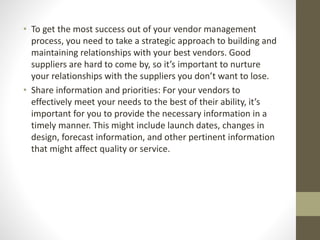 • To get the most success out of your vendor management
process, you need to take a strategic approach to building and
maintaining relationships with your best vendors. Good
suppliers are hard to come by, so it’s important to nurture
your relationships with the suppliers you don’t want to lose.
• Share information and priorities: For your vendors to
effectively meet your needs to the best of their ability, it’s
important for you to provide the necessary information in a
timely manner. This might include launch dates, changes in
design, forecast information, and other pertinent information
that might affect quality or service.
 