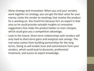 • Allow strategy and innovation: When you and your vendors
work together on strategy, you can get the best value for your
money. Invite the vendor to meetings that involve the product
he is working on. You hired him because he’s an expert in that
area so he could provide valuable insights or innovative
suggestions that make the product better or even cheaper,
which could give you a competitive advantage.
• Look to the future: Short-term relationships with vendors will
only lead to short-term gains and marginal cost savings. The
real value comes from building partnerships for the long
terms. Doing so will enable trust and commitment from your
vendors, which could lead to discounts, preferential
treatment, and access to expert knowledge.
 