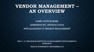 VENDOR MANAGEMENT –
AN OVERVIEW
NAME: JYOTI KUMARI
ADMISSION NO.: HPGD/OC17/2752
SPECIALIZATION: IT PROJECT MANAGEMENT
PRIN. L. N. WELINGKAR INSTITUTE OF MANAGEMENT DEVELOPMENT &
RESEARCH
YEAR OF SUBMISSION: SEPTEMBER 2019
 