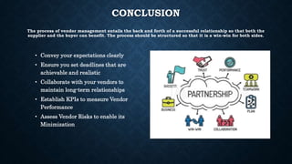 CONCLUSION
The process of vendor management entails the back and forth of a successful relationship so that both the
supplier and the buyer can benefit. The process should be structured so that it is a win-win for both sides.
• Convey your expectations clearly
• Ensure you set deadlines that are
achievable and realistic
• Collaborate with your vendors to
maintain long-term relationships
• Establish KPIs to measure Vendor
Performance
• Assess Vendor Risks to enable its
Minimization
 