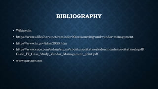 BIBLIOGRAPHY
• Wikipedia
• https://www.slideshare.net/raminder90/outsourcing-and-vendor-management
• https://www.in.gov/idoa/2930.htm
• https://www.cisco.com/c/dam/en_us/about/ciscoitatwork/downloads/ciscoitatwork/pdf/
Cisco_IT_Case_Study_Vendor_Management_print.pdf
• www.gartner.com
 