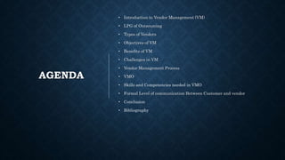 AGENDA
• Introduction to Vendor Management (VM)
• LPG of Outsourcing
• Types of Vendors
• Objectives of VM
• Benefits of VM
• Challenges in VM
• Vendor Management Process
• VMO
• Skills and Competencies needed in VMO
• Formal Level of communication Between Customer and vendor
• Conclusion
• Bibliography
 
