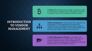 INTRODUCTION
TO VENDOR
MANAGEMENT
A Vendor (from French word vendre, meaning to sell)
is any person or company that sells goods or services
to someone else in the economic production chain.
Vendor management is the process that empowers an
organization to take appropriate measures for
controlling cost, reducing potential risks related to
vendors, ensuring excellent service deliverability and
deriving value from vendors in the long-run.
A Vendor Management System is an online web-
based tool that acts as a single node to manage all
vendor related activities in any organization or
business while ensuring improved efficiency and long-
term growth in a cost-effective manner.
 
