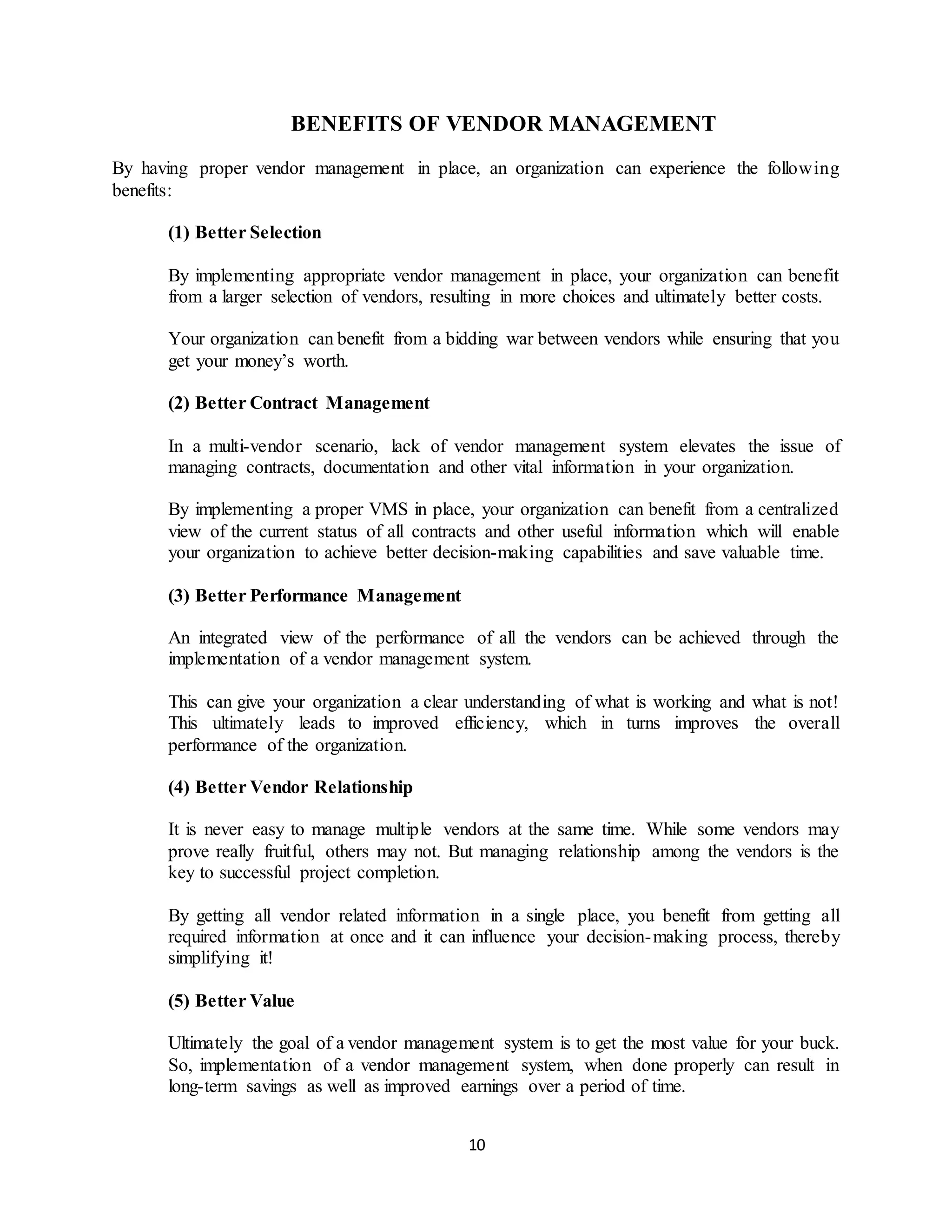 10
BENEFITS OF VENDOR MANAGEMENT
By having proper vendor management in place, an organization can experience the following
benefits:
(1) Better Selection
By implementing appropriate vendor management in place, your organization can benefit
from a larger selection of vendors, resulting in more choices and ultimately better costs.
Your organization can benefit from a bidding war between vendors while ensuring that you
get your money’s worth.
(2) Better Contract Management
In a multi-vendor scenario, lack of vendor management system elevates the issue of
managing contracts, documentation and other vital information in your organization.
By implementing a proper VMS in place, your organization can benefit from a centralized
view of the current status of all contracts and other useful information which will enable
your organization to achieve better decision-making capabilities and save valuable time.
(3) Better Performance Management
An integrated view of the performance of all the vendors can be achieved through the
implementation of a vendor management system.
This can give your organization a clear understanding of what is working and what is not!
This ultimately leads to improved efficiency, which in turns improves the overall
performance of the organization.
(4) Better Vendor Relationship
It is never easy to manage multiple vendors at the same time. While some vendors may
prove really fruitful, others may not. But managing relationship among the vendors is the
key to successful project completion.
By getting all vendor related information in a single place, you benefit from getting all
required information at once and it can influence your decision-making process, thereby
simplifying it!
(5) Better Value
Ultimately the goal of a vendor management system is to get the most value for your buck.
So, implementation of a vendor management system, when done properly can result in
long-term savings as well as improved earnings over a period of time.
 