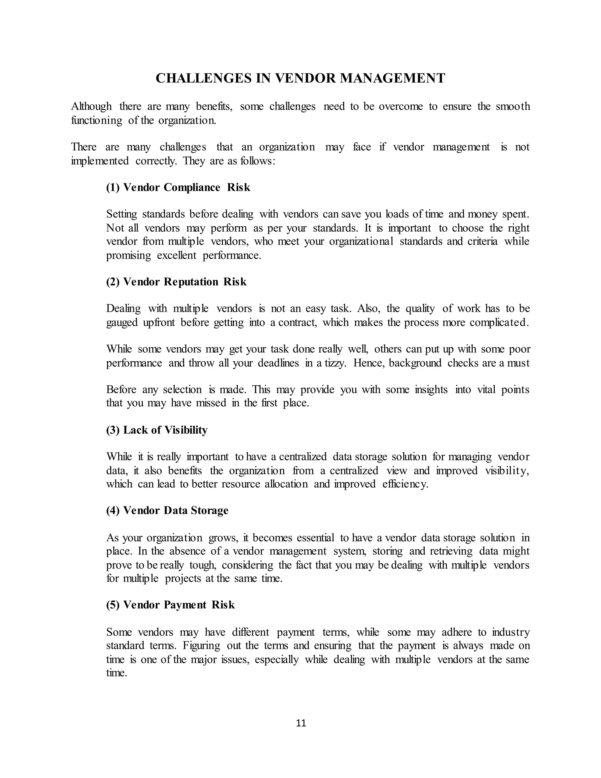 11
CHALLENGES IN VENDOR MANAGEMENT
Although there are many benefits, some challenges need to be overcome to ensure the smooth
functioning of the organization.
There are many challenges that an organization may face if vendor management is not
implemented correctly. They are as follows:
(1) Vendor Compliance Risk
Setting standards before dealing with vendors can save you loads of time and money spent.
Not all vendors may perform as per your standards. It is important to choose the right
vendor from multiple vendors, who meet your organizational standards and criteria while
promising excellent performance.
(2) Vendor Reputation Risk
Dealing with multiple vendors is not an easy task. Also, the quality of work has to be
gauged upfront before getting into a contract, which makes the process more complicated.
While some vendors may get your task done really well, others can put up with some poor
performance and throw all your deadlines in a tizzy. Hence, background checks are a must
Before any selection is made. This may provide you with some insights into vital points
that you may have missed in the first place.
(3) Lack of Visibility
While it is really important to have a centralized data storage solution for managing vendor
data, it also benefits the organization from a centralized view and improved visibility,
which can lead to better resource allocation and improved efficiency.
(4) Vendor Data Storage
As your organization grows, it becomes essential to have a vendor data storage solution in
place. In the absence of a vendor management system, storing and retrieving data might
prove to be really tough, considering the fact that you may be dealing with multiple vendors
for multiple projects at the same time.
(5) Vendor Payment Risk
Some vendors may have different payment terms, while some may adhere to industry
standard terms. Figuring out the terms and ensuring that the payment is always made on
time is one of the major issues, especially while dealing with multiple vendors at the same
time.
 