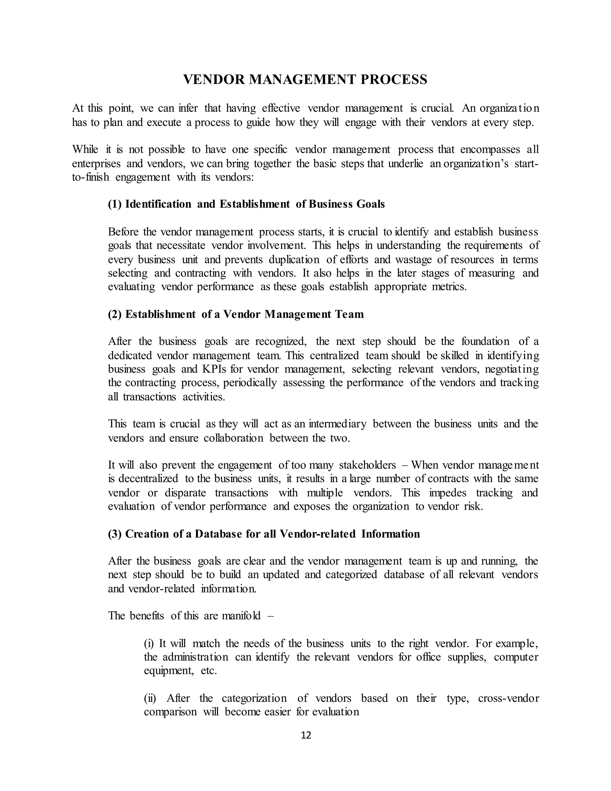 12
VENDOR MANAGEMENT PROCESS
At this point, we can infer that having effective vendor management is crucial. An organization
has to plan and execute a process to guide how they will engage with their vendors at every step.
While it is not possible to have one specific vendor management process that encompasses all
enterprises and vendors, we can bring together the basic steps that underlie an organization’s start-
to-finish engagement with its vendors:
(1) Identification and Establishment of Business Goals
Before the vendor management process starts, it is crucial to identify and establish business
goals that necessitate vendor involvement. This helps in understanding the requirements of
every business unit and prevents duplication of efforts and wastage of resources in terms
selecting and contracting with vendors. It also helps in the later stages of measuring and
evaluating vendor performance as these goals establish appropriate metrics.
(2) Establishment of a Vendor Management Team
After the business goals are recognized, the next step should be the foundation of a
dedicated vendor management team. This centralized team should be skilled in identifying
business goals and KPIs for vendor management, selecting relevant vendors, negotiating
the contracting process, periodically assessing the performance of the vendors and tracking
all transactions activities.
This team is crucial as they will act as an intermediary between the business units and the
vendors and ensure collaboration between the two.
It will also prevent the engagement of too many stakeholders – When vendor management
is decentralized to the business units, it results in a large number of contracts with the same
vendor or disparate transactions with multiple vendors. This impedes tracking and
evaluation of vendor performance and exposes the organization to vendor risk.
(3) Creation of a Database for all Vendor-related Information
After the business goals are clear and the vendor management team is up and running, the
next step should be to build an updated and categorized database of all relevant vendors
and vendor-related information.
The benefits of this are manifold –
(i) It will match the needs of the business units to the right vendor. For example,
the administration can identify the relevant vendors for office supplies, computer
equipment, etc.
(ii) After the categorization of vendors based on their type, cross-vendor
comparison will become easier for evaluation
 
