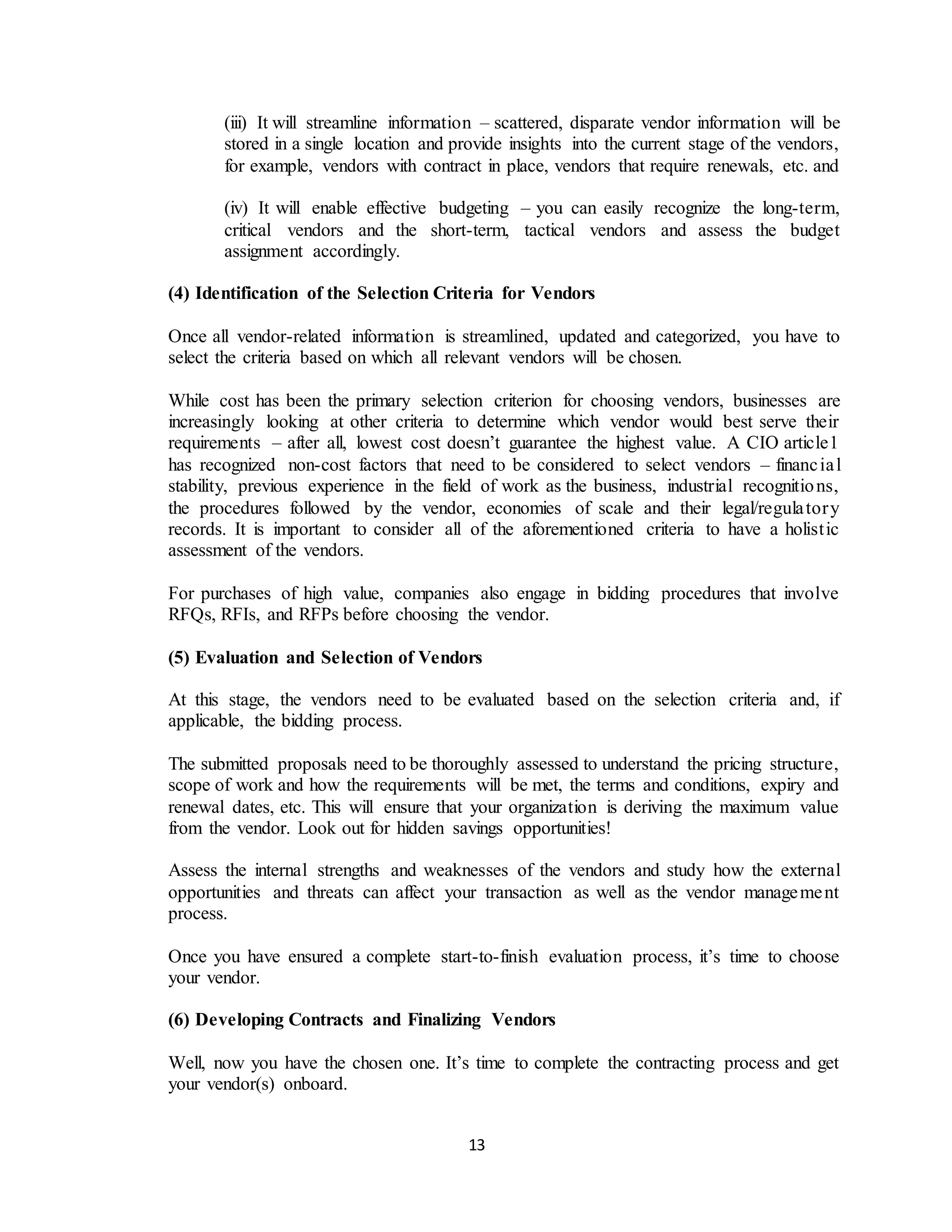 13
(iii) It will streamline information – scattered, disparate vendor information will be
stored in a single location and provide insights into the current stage of the vendors,
for example, vendors with contract in place, vendors that require renewals, etc. and
(iv) It will enable effective budgeting – you can easily recognize the long-term,
critical vendors and the short-term, tactical vendors and assess the budget
assignment accordingly.
(4) Identification of the Selection Criteria for Vendors
Once all vendor-related information is streamlined, updated and categorized, you have to
select the criteria based on which all relevant vendors will be chosen.
While cost has been the primary selection criterion for choosing vendors, businesses are
increasingly looking at other criteria to determine which vendor would best serve their
requirements – after all, lowest cost doesn’t guarantee the highest value. A CIO article1
has recognized non-cost factors that need to be considered to select vendors – financial
stability, previous experience in the field of work as the business, industrial recognitions,
the procedures followed by the vendor, economies of scale and their legal/regulatory
records. It is important to consider all of the aforementioned criteria to have a holistic
assessment of the vendors.
For purchases of high value, companies also engage in bidding procedures that involve
RFQs, RFIs, and RFPs before choosing the vendor.
(5) Evaluation and Selection of Vendors
At this stage, the vendors need to be evaluated based on the selection criteria and, if
applicable, the bidding process.
The submitted proposals need to be thoroughly assessed to understand the pricing structure,
scope of work and how the requirements will be met, the terms and conditions, expiry and
renewal dates, etc. This will ensure that your organization is deriving the maximum value
from the vendor. Look out for hidden savings opportunities!
Assess the internal strengths and weaknesses of the vendors and study how the external
opportunities and threats can affect your transaction as well as the vendor management
process.
Once you have ensured a complete start-to-finish evaluation process, it’s time to choose
your vendor.
(6) Developing Contracts and Finalizing Vendors
Well, now you have the chosen one. It’s time to complete the contracting process and get
your vendor(s) onboard.
 