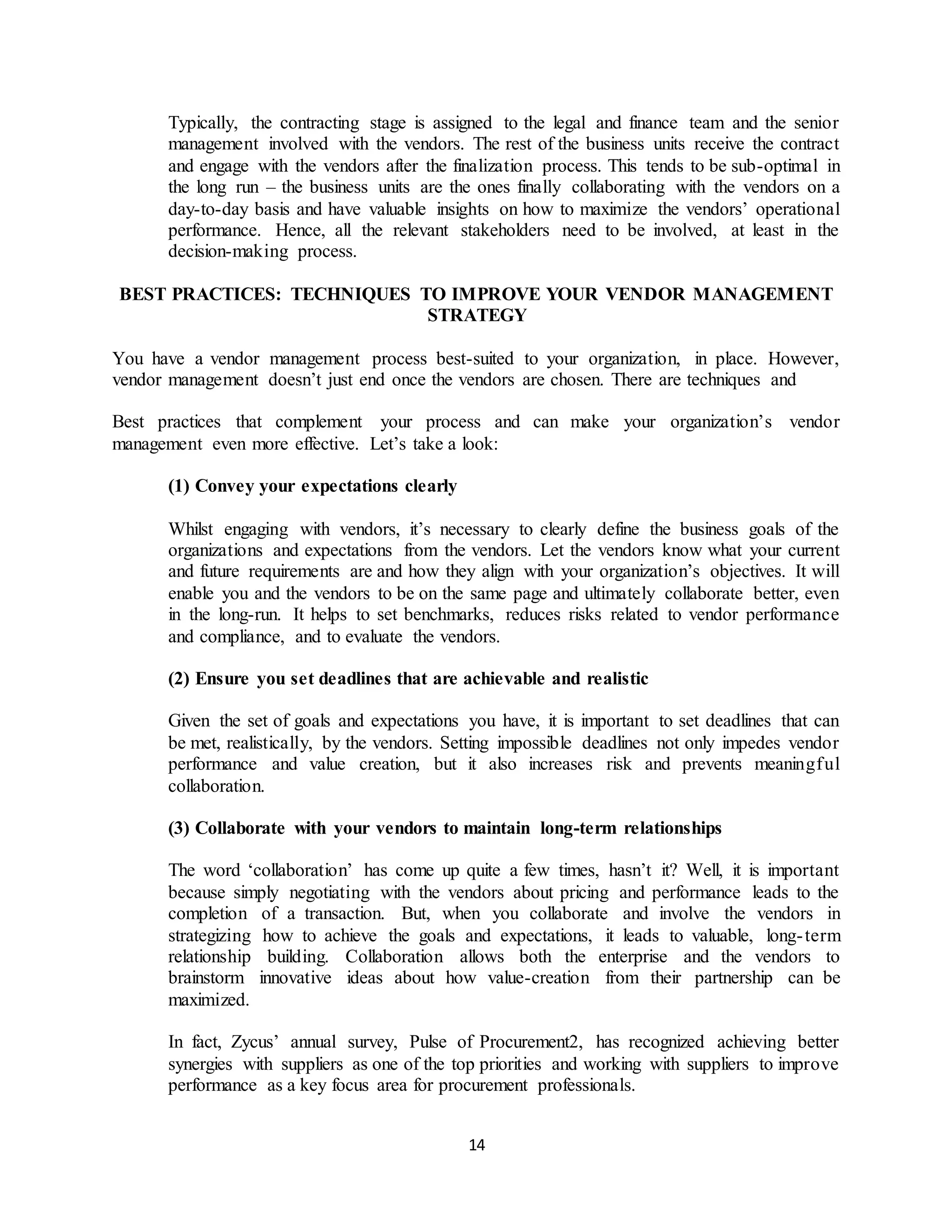 14
Typically, the contracting stage is assigned to the legal and finance team and the senior
management involved with the vendors. The rest of the business units receive the contract
and engage with the vendors after the finalization process. This tends to be sub-optimal in
the long run – the business units are the ones finally collaborating with the vendors on a
day-to-day basis and have valuable insights on how to maximize the vendors’ operational
performance. Hence, all the relevant stakeholders need to be involved, at least in the
decision-making process.
BEST PRACTICES: TECHNIQUES TO IMPROVE YOUR VENDOR MANAGEMENT
STRATEGY
You have a vendor management process best-suited to your organization, in place. However,
vendor management doesn’t just end once the vendors are chosen. There are techniques and
Best practices that complement your process and can make your organization’s vendor
management even more effective. Let’s take a look:
(1) Convey your expectations clearly
Whilst engaging with vendors, it’s necessary to clearly define the business goals of the
organizations and expectations from the vendors. Let the vendors know what your current
and future requirements are and how they align with your organization’s objectives. It will
enable you and the vendors to be on the same page and ultimately collaborate better, even
in the long-run. It helps to set benchmarks, reduces risks related to vendor performance
and compliance, and to evaluate the vendors.
(2) Ensure you set deadlines that are achievable and realistic
Given the set of goals and expectations you have, it is important to set deadlines that can
be met, realistically, by the vendors. Setting impossible deadlines not only impedes vendor
performance and value creation, but it also increases risk and prevents meaningful
collaboration.
(3) Collaborate with your vendors to maintain long-term relationships
The word ‘collaboration’ has come up quite a few times, hasn’t it? Well, it is important
because simply negotiating with the vendors about pricing and performance leads to the
completion of a transaction. But, when you collaborate and involve the vendors in
strategizing how to achieve the goals and expectations, it leads to valuable, long-term
relationship building. Collaboration allows both the enterprise and the vendors to
brainstorm innovative ideas about how value-creation from their partnership can be
maximized.
In fact, Zycus’ annual survey, Pulse of Procurement2, has recognized achieving better
synergies with suppliers as one of the top priorities and working with suppliers to improve
performance as a key focus area for procurement professionals.
 