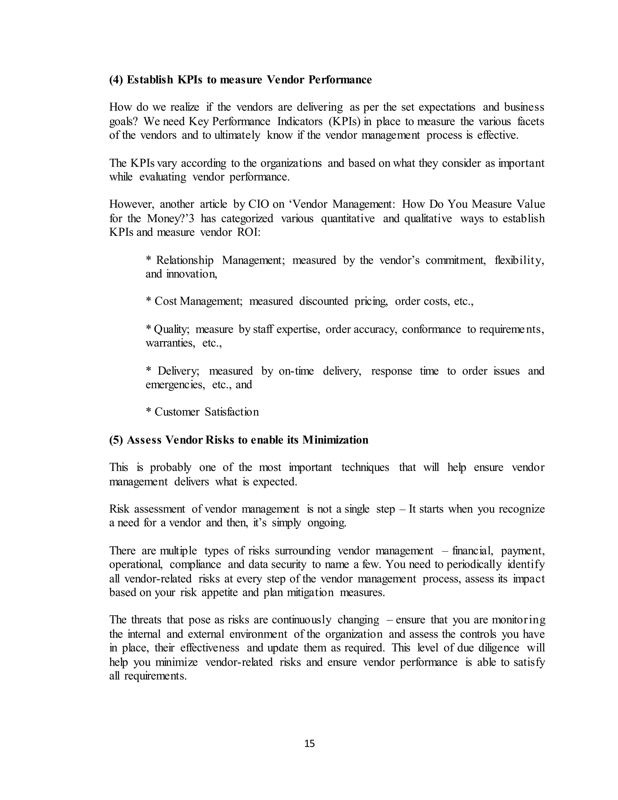 15
(4) Establish KPIs to measure Vendor Performance
How do we realize if the vendors are delivering as per the set expectations and business
goals? We need Key Performance Indicators (KPIs) in place to measure the various facets
of the vendors and to ultimately know if the vendor management process is effective.
The KPIs vary according to the organizations and based on what they consider as important
while evaluating vendor performance.
However, another article by CIO on ‘Vendor Management: How Do You Measure Value
for the Money?’3 has categorized various quantitative and qualitative ways to establish
KPIs and measure vendor ROI:
* Relationship Management; measured by the vendor’s commitment, flexibility,
and innovation,
* Cost Management; measured discounted pricing, order costs, etc.,
* Quality; measure by staff expertise, order accuracy, conformance to requirements,
warranties, etc.,
* Delivery; measured by on-time delivery, response time to order issues and
emergencies, etc., and
* Customer Satisfaction
(5) Assess Vendor Risks to enable its Minimization
This is probably one of the most important techniques that will help ensure vendor
management delivers what is expected.
Risk assessment of vendor management is not a single step – It starts when you recognize
a need for a vendor and then, it’s simply ongoing.
There are multiple types of risks surrounding vendor management – financial, payment,
operational, compliance and data security to name a few. You need to periodically identify
all vendor-related risks at every step of the vendor management process, assess its impact
based on your risk appetite and plan mitigation measures.
The threats that pose as risks are continuously changing – ensure that you are monitoring
the internal and external environment of the organization and assess the controls you have
in place, their effectiveness and update them as required. This level of due diligence will
help you minimize vendor-related risks and ensure vendor performance is able to satisfy
all requirements.
 