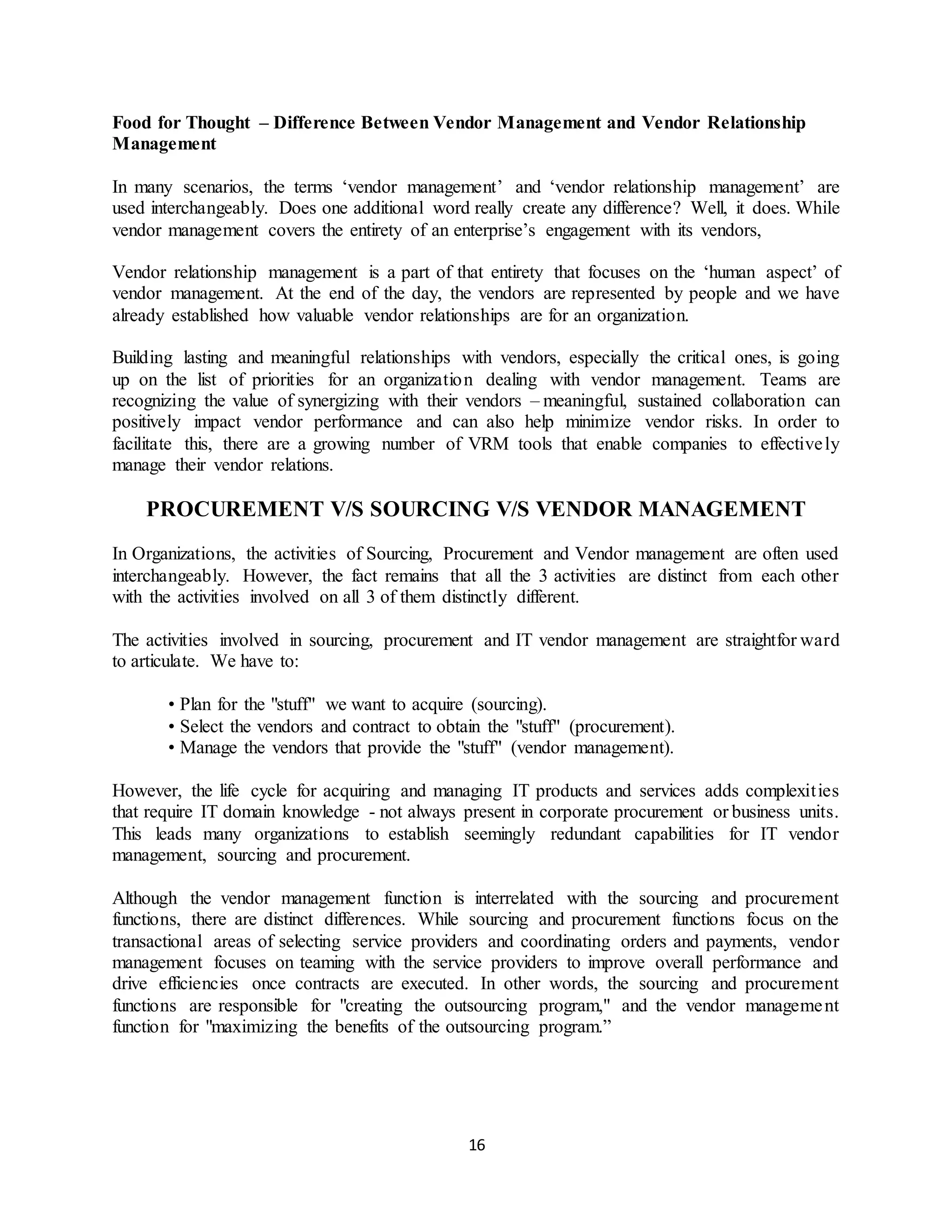 16
Food for Thought – Difference Between Vendor Management and Vendor Relationship
Management
In many scenarios, the terms ‘vendor management’ and ‘vendor relationship management’ are
used interchangeably. Does one additional word really create any difference? Well, it does. While
vendor management covers the entirety of an enterprise’s engagement with its vendors,
Vendor relationship management is a part of that entirety that focuses on the ‘human aspect’ of
vendor management. At the end of the day, the vendors are represented by people and we have
already established how valuable vendor relationships are for an organization.
Building lasting and meaningful relationships with vendors, especially the critical ones, is going
up on the list of priorities for an organization dealing with vendor management. Teams are
recognizing the value of synergizing with their vendors – meaningful, sustained collaboration can
positively impact vendor performance and can also help minimize vendor risks. In order to
facilitate this, there are a growing number of VRM tools that enable companies to effectively
manage their vendor relations.
PROCUREMENT V/S SOURCING V/S VENDOR MANAGEMENT
In Organizations, the activities of Sourcing, Procurement and Vendor management are often used
interchangeably. However, the fact remains that all the 3 activities are distinct from each other
with the activities involved on all 3 of them distinctly different.
The activities involved in sourcing, procurement and IT vendor management are straightfor ward
to articulate. We have to:
• Plan for the "stuff" we want to acquire (sourcing).
• Select the vendors and contract to obtain the "stuff" (procurement).
• Manage the vendors that provide the "stuff" (vendor management).
However, the life cycle for acquiring and managing IT products and services adds complexities
that require IT domain knowledge - not always present in corporate procurement or business units.
This leads many organizations to establish seemingly redundant capabilities for IT vendor
management, sourcing and procurement.
Although the vendor management function is interrelated with the sourcing and procurement
functions, there are distinct differences. While sourcing and procurement functions focus on the
transactional areas of selecting service providers and coordinating orders and payments, vendor
management focuses on teaming with the service providers to improve overall performance and
drive efficiencies once contracts are executed. In other words, the sourcing and procurement
functions are responsible for "creating the outsourcing program," and the vendor management
function for "maximizing the benefits of the outsourcing program.”
 