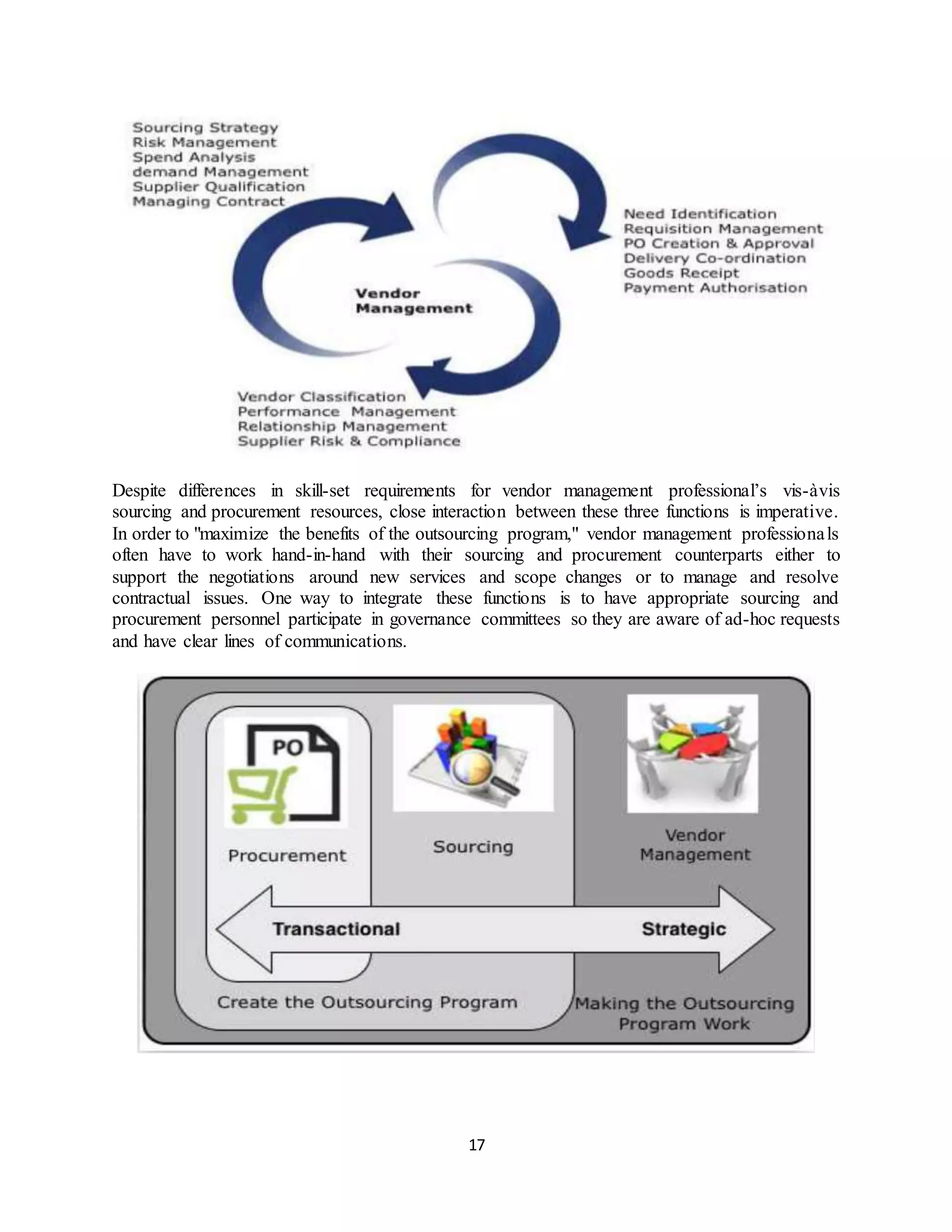 17
Despite differences in skill-set requirements for vendor management professional’s vis-àvis
sourcing and procurement resources, close interaction between these three functions is imperative.
In order to "maximize the benefits of the outsourcing program," vendor management professionals
often have to work hand-in-hand with their sourcing and procurement counterparts either to
support the negotiations around new services and scope changes or to manage and resolve
contractual issues. One way to integrate these functions is to have appropriate sourcing and
procurement personnel participate in governance committees so they are aware of ad-hoc requests
and have clear lines of communications.
 