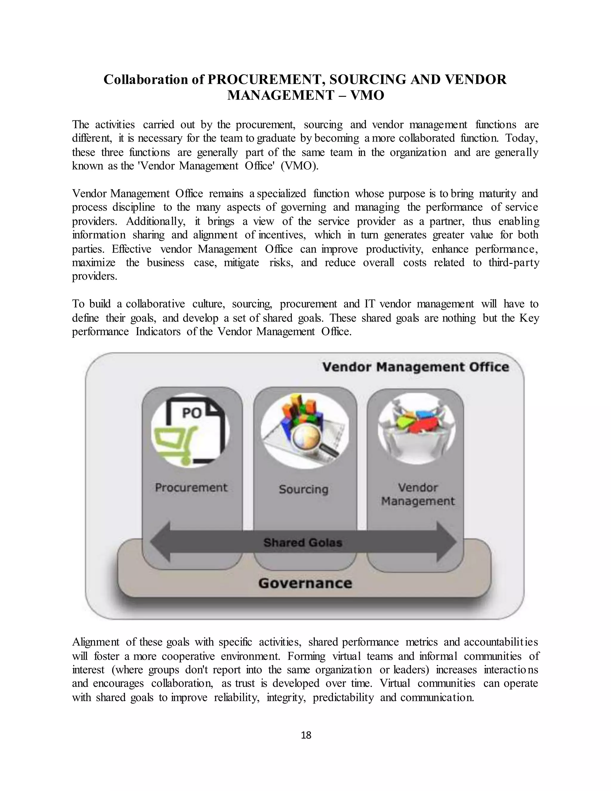 18
Collaboration of PROCUREMENT, SOURCING AND VENDOR
MANAGEMENT – VMO
The activities carried out by the procurement, sourcing and vendor management functions are
different, it is necessary for the team to graduate by becoming a more collaborated function. Today,
these three functions are generally part of the same team in the organization and are generally
known as the 'Vendor Management Office' (VMO).
Vendor Management Office remains a specialized function whose purpose is to bring maturity and
process discipline to the many aspects of governing and managing the performance of service
providers. Additionally, it brings a view of the service provider as a partner, thus enabling
information sharing and alignment of incentives, which in turn generates greater value for both
parties. Effective vendor Management Office can improve productivity, enhance performance,
maximize the business case, mitigate risks, and reduce overall costs related to third-party
providers.
To build a collaborative culture, sourcing, procurement and IT vendor management will have to
define their goals, and develop a set of shared goals. These shared goals are nothing but the Key
performance Indicators of the Vendor Management Office.
Alignment of these goals with specific activities, shared performance metrics and accountabilities
will foster a more cooperative environment. Forming virtual teams and informal communities of
interest (where groups don't report into the same organization or leaders) increases interactions
and encourages collaboration, as trust is developed over time. Virtual communities can operate
with shared goals to improve reliability, integrity, predictability and communication.
 