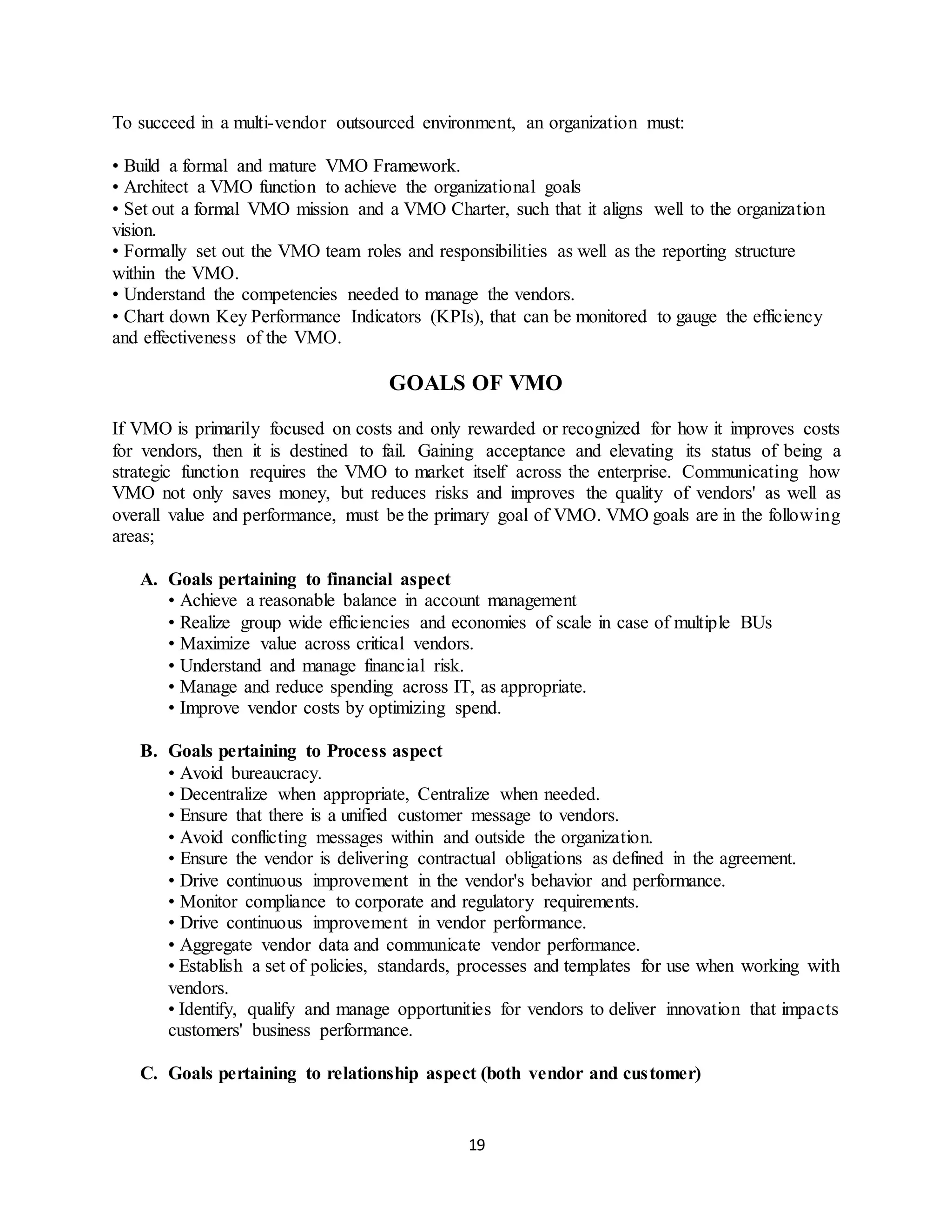 19
To succeed in a multi-vendor outsourced environment, an organization must:
• Build a formal and mature VMO Framework.
• Architect a VMO function to achieve the organizational goals
• Set out a formal VMO mission and a VMO Charter, such that it aligns well to the organization
vision.
• Formally set out the VMO team roles and responsibilities as well as the reporting structure
within the VMO.
• Understand the competencies needed to manage the vendors.
• Chart down Key Performance Indicators (KPIs), that can be monitored to gauge the efficiency
and effectiveness of the VMO.
GOALS OF VMO
If VMO is primarily focused on costs and only rewarded or recognized for how it improves costs
for vendors, then it is destined to fail. Gaining acceptance and elevating its status of being a
strategic function requires the VMO to market itself across the enterprise. Communicating how
VMO not only saves money, but reduces risks and improves the quality of vendors' as well as
overall value and performance, must be the primary goal of VMO. VMO goals are in the following
areas;
A. Goals pertaining to financial aspect
• Achieve a reasonable balance in account management
• Realize group wide efficiencies and economies of scale in case of multiple BUs
• Maximize value across critical vendors.
• Understand and manage financial risk.
• Manage and reduce spending across IT, as appropriate.
• Improve vendor costs by optimizing spend.
B. Goals pertaining to Process aspect
• Avoid bureaucracy.
• Decentralize when appropriate, Centralize when needed.
• Ensure that there is a unified customer message to vendors.
• Avoid conflicting messages within and outside the organization.
• Ensure the vendor is delivering contractual obligations as defined in the agreement.
• Drive continuous improvement in the vendor's behavior and performance.
• Monitor compliance to corporate and regulatory requirements.
• Drive continuous improvement in vendor performance.
• Aggregate vendor data and communicate vendor performance.
• Establish a set of policies, standards, processes and templates for use when working with
vendors.
• Identify, qualify and manage opportunities for vendors to deliver innovation that impacts
customers' business performance.
C. Goals pertaining to relationship aspect (both vendor and customer)
 