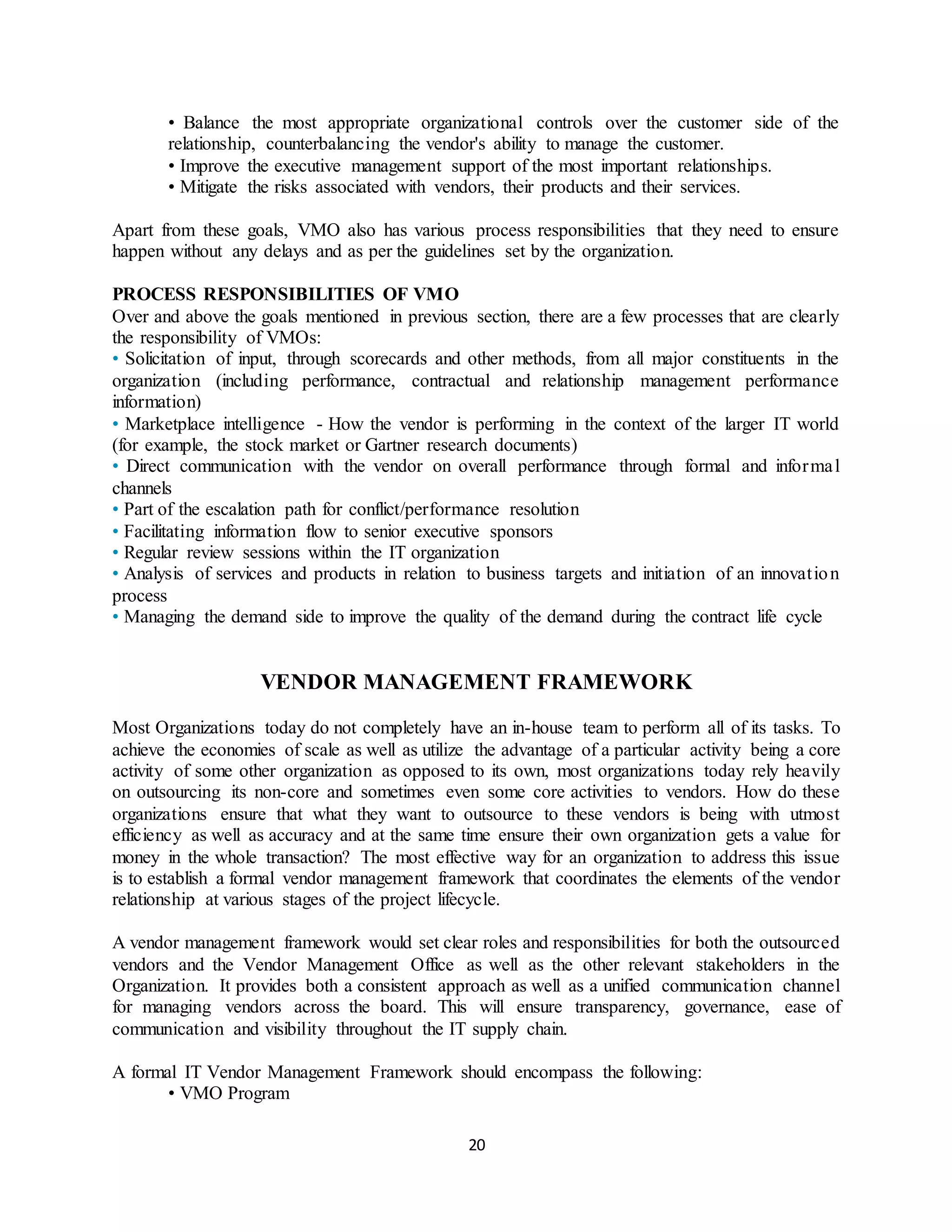 20
• Balance the most appropriate organizational controls over the customer side of the
relationship, counterbalancing the vendor's ability to manage the customer.
• Improve the executive management support of the most important relationships.
• Mitigate the risks associated with vendors, their products and their services.
Apart from these goals, VMO also has various process responsibilities that they need to ensure
happen without any delays and as per the guidelines set by the organization.
PROCESS RESPONSIBILITIES OF VMO
Over and above the goals mentioned in previous section, there are a few processes that are clearly
the responsibility of VMOs:
• Solicitation of input, through scorecards and other methods, from all major constituents in the
organization (including performance, contractual and relationship management performance
information)
• Marketplace intelligence - How the vendor is performing in the context of the larger IT world
(for example, the stock market or Gartner research documents)
• Direct communication with the vendor on overall performance through formal and informal
channels
• Part of the escalation path for conflict/performance resolution
• Facilitating information flow to senior executive sponsors
• Regular review sessions within the IT organization
• Analysis of services and products in relation to business targets and initiation of an innovation
process
• Managing the demand side to improve the quality of the demand during the contract life cycle
VENDOR MANAGEMENT FRAMEWORK
Most Organizations today do not completely have an in-house team to perform all of its tasks. To
achieve the economies of scale as well as utilize the advantage of a particular activity being a core
activity of some other organization as opposed to its own, most organizations today rely heavily
on outsourcing its non-core and sometimes even some core activities to vendors. How do these
organizations ensure that what they want to outsource to these vendors is being with utmost
efficiency as well as accuracy and at the same time ensure their own organization gets a value for
money in the whole transaction? The most effective way for an organization to address this issue
is to establish a formal vendor management framework that coordinates the elements of the vendor
relationship at various stages of the project lifecycle.
A vendor management framework would set clear roles and responsibilities for both the outsourced
vendors and the Vendor Management Office as well as the other relevant stakeholders in the
Organization. It provides both a consistent approach as well as a unified communication channel
for managing vendors across the board. This will ensure transparency, governance, ease of
communication and visibility throughout the IT supply chain.
A formal IT Vendor Management Framework should encompass the following:
• VMO Program
 