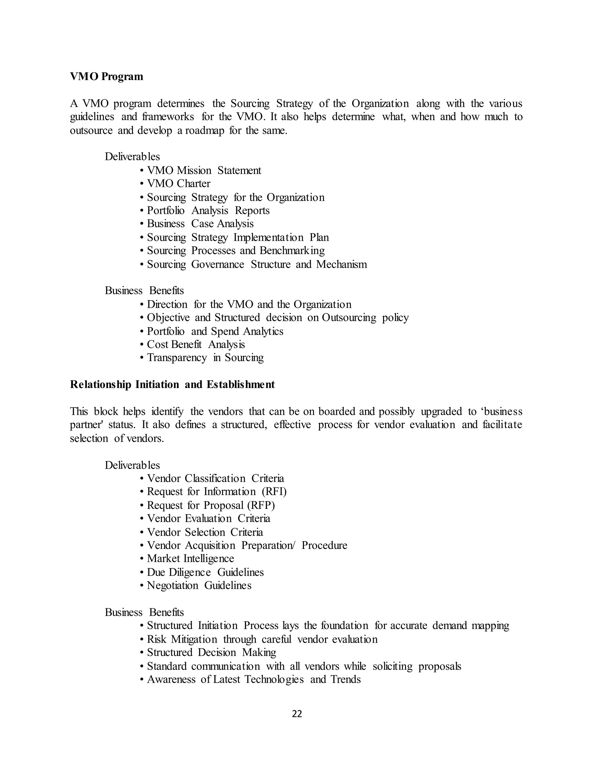 22
VMO Program
A VMO program determines the Sourcing Strategy of the Organization along with the various
guidelines and frameworks for the VMO. It also helps determine what, when and how much to
outsource and develop a roadmap for the same.
Deliverables
• VMO Mission Statement
• VMO Charter
• Sourcing Strategy for the Organization
• Portfolio Analysis Reports
• Business Case Analysis
• Sourcing Strategy Implementation Plan
• Sourcing Processes and Benchmarking
• Sourcing Governance Structure and Mechanism
Business Benefits
• Direction for the VMO and the Organization
• Objective and Structured decision on Outsourcing policy
• Portfolio and Spend Analytics
• Cost Benefit Analysis
• Transparency in Sourcing
Relationship Initiation and Establishment
This block helps identify the vendors that can be on boarded and possibly upgraded to ‘business
partner' status. It also defines a structured, effective process for vendor evaluation and facilitate
selection of vendors.
Deliverables
• Vendor Classification Criteria
• Request for Information (RFI)
• Request for Proposal (RFP)
• Vendor Evaluation Criteria
• Vendor Selection Criteria
• Vendor Acquisition Preparation/ Procedure
• Market Intelligence
• Due Diligence Guidelines
• Negotiation Guidelines
Business Benefits
• Structured Initiation Process lays the foundation for accurate demand mapping
• Risk Mitigation through careful vendor evaluation
• Structured Decision Making
• Standard communication with all vendors while soliciting proposals
• Awareness of Latest Technologies and Trends
 