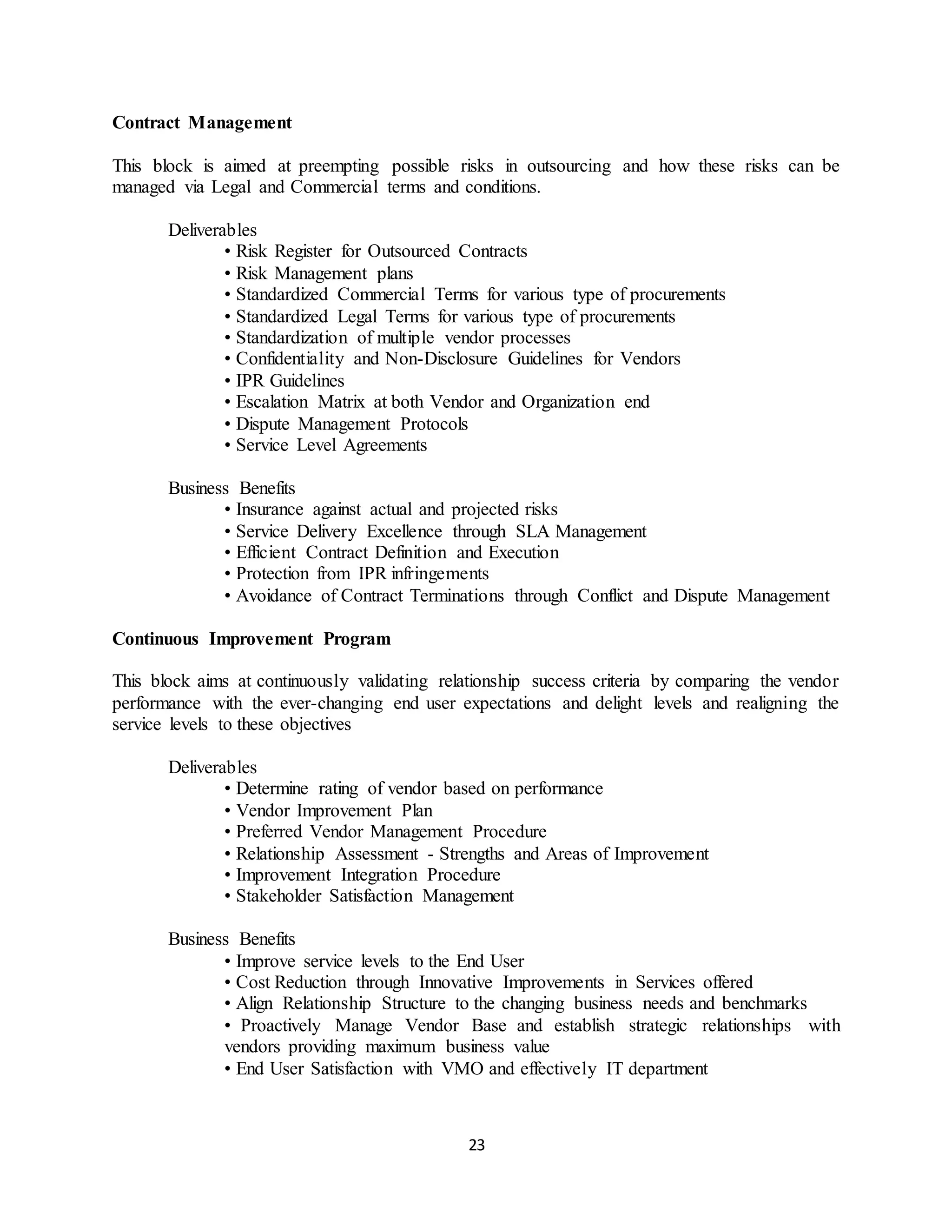 23
Contract Management
This block is aimed at preempting possible risks in outsourcing and how these risks can be
managed via Legal and Commercial terms and conditions.
Deliverables
• Risk Register for Outsourced Contracts
• Risk Management plans
• Standardized Commercial Terms for various type of procurements
• Standardized Legal Terms for various type of procurements
• Standardization of multiple vendor processes
• Confidentiality and Non-Disclosure Guidelines for Vendors
• IPR Guidelines
• Escalation Matrix at both Vendor and Organization end
• Dispute Management Protocols
• Service Level Agreements
Business Benefits
• Insurance against actual and projected risks
• Service Delivery Excellence through SLA Management
• Efficient Contract Definition and Execution
• Protection from IPR infringements
• Avoidance of Contract Terminations through Conflict and Dispute Management
Continuous Improvement Program
This block aims at continuously validating relationship success criteria by comparing the vendor
performance with the ever-changing end user expectations and delight levels and realigning the
service levels to these objectives
Deliverables
• Determine rating of vendor based on performance
• Vendor Improvement Plan
• Preferred Vendor Management Procedure
• Relationship Assessment - Strengths and Areas of Improvement
• Improvement Integration Procedure
• Stakeholder Satisfaction Management
Business Benefits
• Improve service levels to the End User
• Cost Reduction through Innovative Improvements in Services offered
• Align Relationship Structure to the changing business needs and benchmarks
• Proactively Manage Vendor Base and establish strategic relationships with
vendors providing maximum business value
• End User Satisfaction with VMO and effectively IT department
 