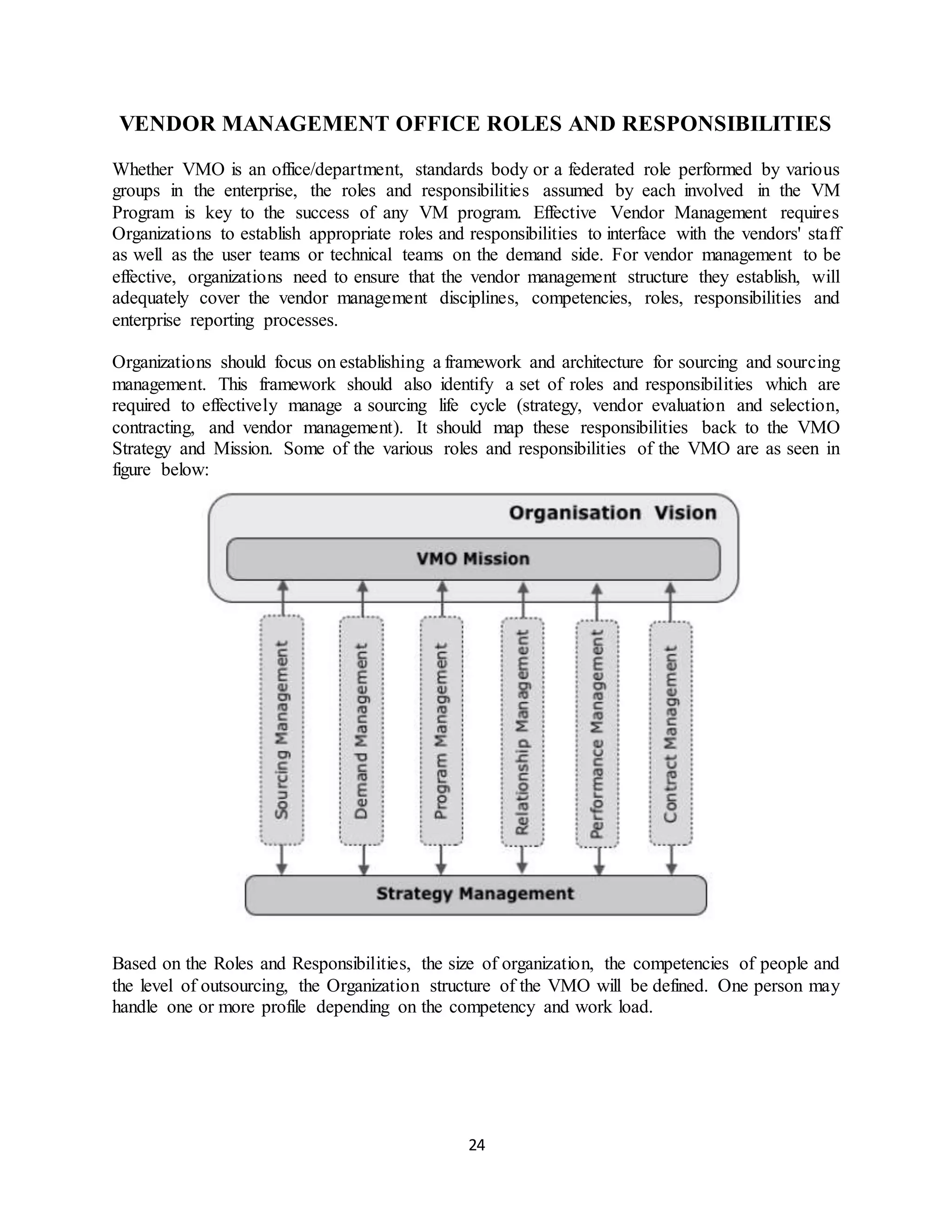 24
VENDOR MANAGEMENT OFFICE ROLES AND RESPONSIBILITIES
Whether VMO is an office/department, standards body or a federated role performed by various
groups in the enterprise, the roles and responsibilities assumed by each involved in the VM
Program is key to the success of any VM program. Effective Vendor Management requires
Organizations to establish appropriate roles and responsibilities to interface with the vendors' staff
as well as the user teams or technical teams on the demand side. For vendor management to be
effective, organizations need to ensure that the vendor management structure they establish, will
adequately cover the vendor management disciplines, competencies, roles, responsibilities and
enterprise reporting processes.
Organizations should focus on establishing a framework and architecture for sourcing and sourcing
management. This framework should also identify a set of roles and responsibilities which are
required to effectively manage a sourcing life cycle (strategy, vendor evaluation and selection,
contracting, and vendor management). It should map these responsibilities back to the VMO
Strategy and Mission. Some of the various roles and responsibilities of the VMO are as seen in
figure below:
Based on the Roles and Responsibilities, the size of organization, the competencies of people and
the level of outsourcing, the Organization structure of the VMO will be defined. One person may
handle one or more profile depending on the competency and work load.
 