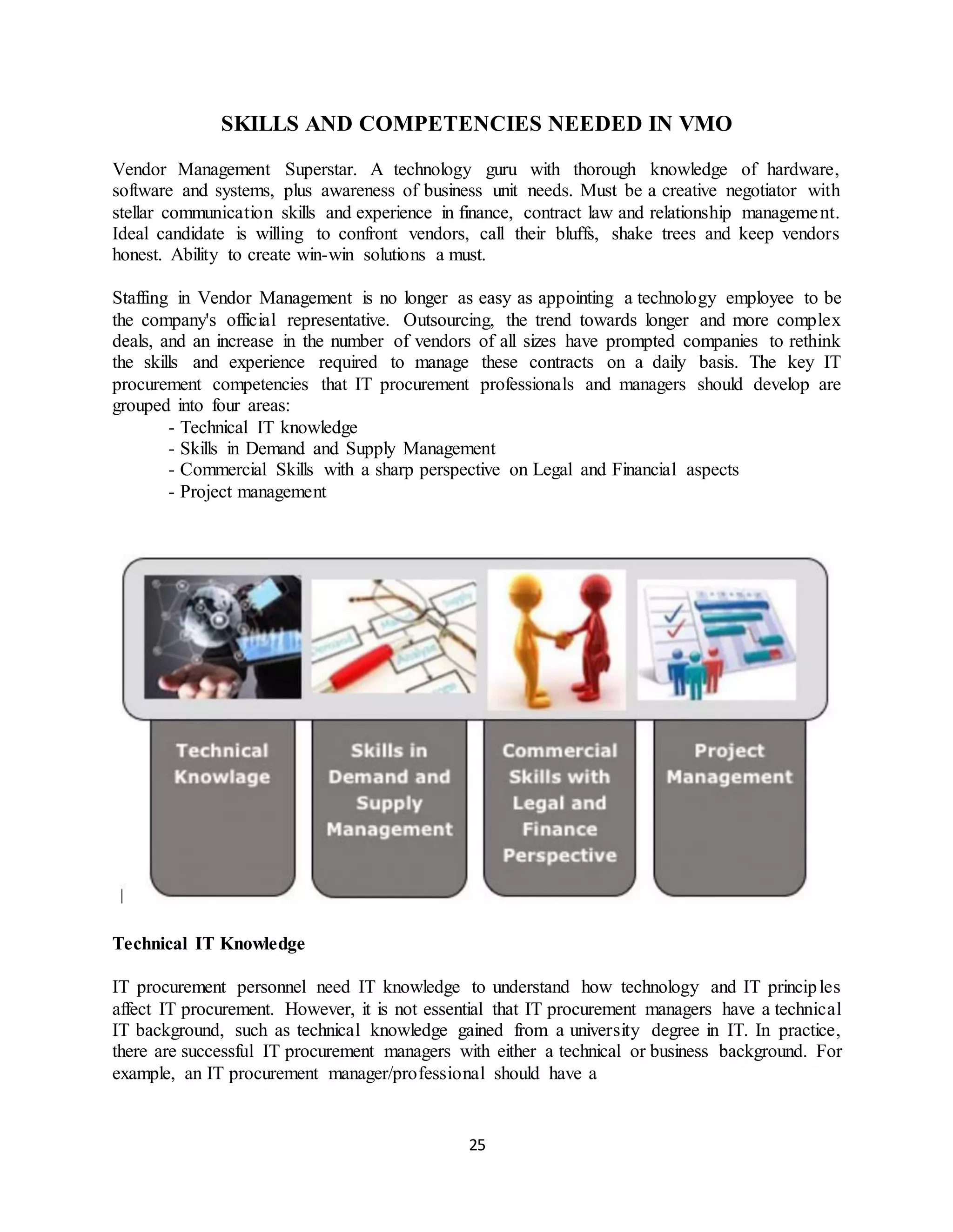 25
SKILLS AND COMPETENCIES NEEDED IN VMO
Vendor Management Superstar. A technology guru with thorough knowledge of hardware,
software and systems, plus awareness of business unit needs. Must be a creative negotiator with
stellar communication skills and experience in finance, contract law and relationship management.
Ideal candidate is willing to confront vendors, call their bluffs, shake trees and keep vendors
honest. Ability to create win-win solutions a must.
Staffing in Vendor Management is no longer as easy as appointing a technology employee to be
the company's official representative. Outsourcing, the trend towards longer and more complex
deals, and an increase in the number of vendors of all sizes have prompted companies to rethink
the skills and experience required to manage these contracts on a daily basis. The key IT
procurement competencies that IT procurement professionals and managers should develop are
grouped into four areas:
- Technical IT knowledge
- Skills in Demand and Supply Management
- Commercial Skills with a sharp perspective on Legal and Financial aspects
- Project management
Technical IT Knowledge
IT procurement personnel need IT knowledge to understand how technology and IT principles
affect IT procurement. However, it is not essential that IT procurement managers have a technical
IT background, such as technical knowledge gained from a university degree in IT. In practice,
there are successful IT procurement managers with either a technical or business background. For
example, an IT procurement manager/professional should have a
 