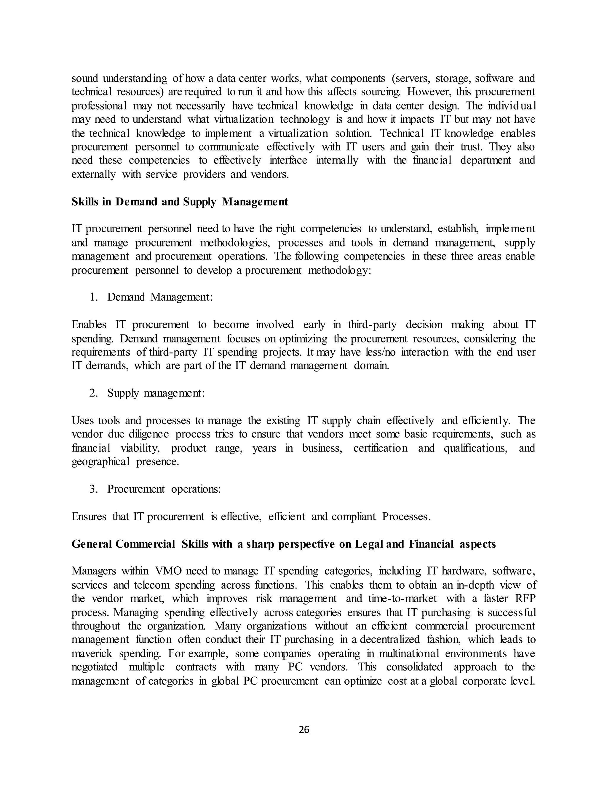 26
sound understanding of how a data center works, what components (servers, storage, software and
technical resources) are required to run it and how this affects sourcing. However, this procurement
professional may not necessarily have technical knowledge in data center design. The individual
may need to understand what virtualization technology is and how it impacts IT but may not have
the technical knowledge to implement a virtualization solution. Technical IT knowledge enables
procurement personnel to communicate effectively with IT users and gain their trust. They also
need these competencies to effectively interface internally with the financial department and
externally with service providers and vendors.
Skills in Demand and Supply Management
IT procurement personnel need to have the right competencies to understand, establish, implement
and manage procurement methodologies, processes and tools in demand management, supply
management and procurement operations. The following competencies in these three areas enable
procurement personnel to develop a procurement methodology:
1. Demand Management:
Enables IT procurement to become involved early in third-party decision making about IT
spending. Demand management focuses on optimizing the procurement resources, considering the
requirements of third-party IT spending projects. It may have less/no interaction with the end user
IT demands, which are part of the IT demand management domain.
2. Supply management:
Uses tools and processes to manage the existing IT supply chain effectively and efficiently. The
vendor due diligence process tries to ensure that vendors meet some basic requirements, such as
financial viability, product range, years in business, certification and qualifications, and
geographical presence.
3. Procurement operations:
Ensures that IT procurement is effective, efficient and compliant Processes.
General Commercial Skills with a sharp perspective on Legal and Financial aspects
Managers within VMO need to manage IT spending categories, including IT hardware, software,
services and telecom spending across functions. This enables them to obtain an in-depth view of
the vendor market, which improves risk management and time-to-market with a faster RFP
process. Managing spending effectively across categories ensures that IT purchasing is successful
throughout the organization. Many organizations without an efficient commercial procurement
management function often conduct their IT purchasing in a decentralized fashion, which leads to
maverick spending. For example, some companies operating in multinational environments have
negotiated multiple contracts with many PC vendors. This consolidated approach to the
management of categories in global PC procurement can optimize cost at a global corporate level.
 