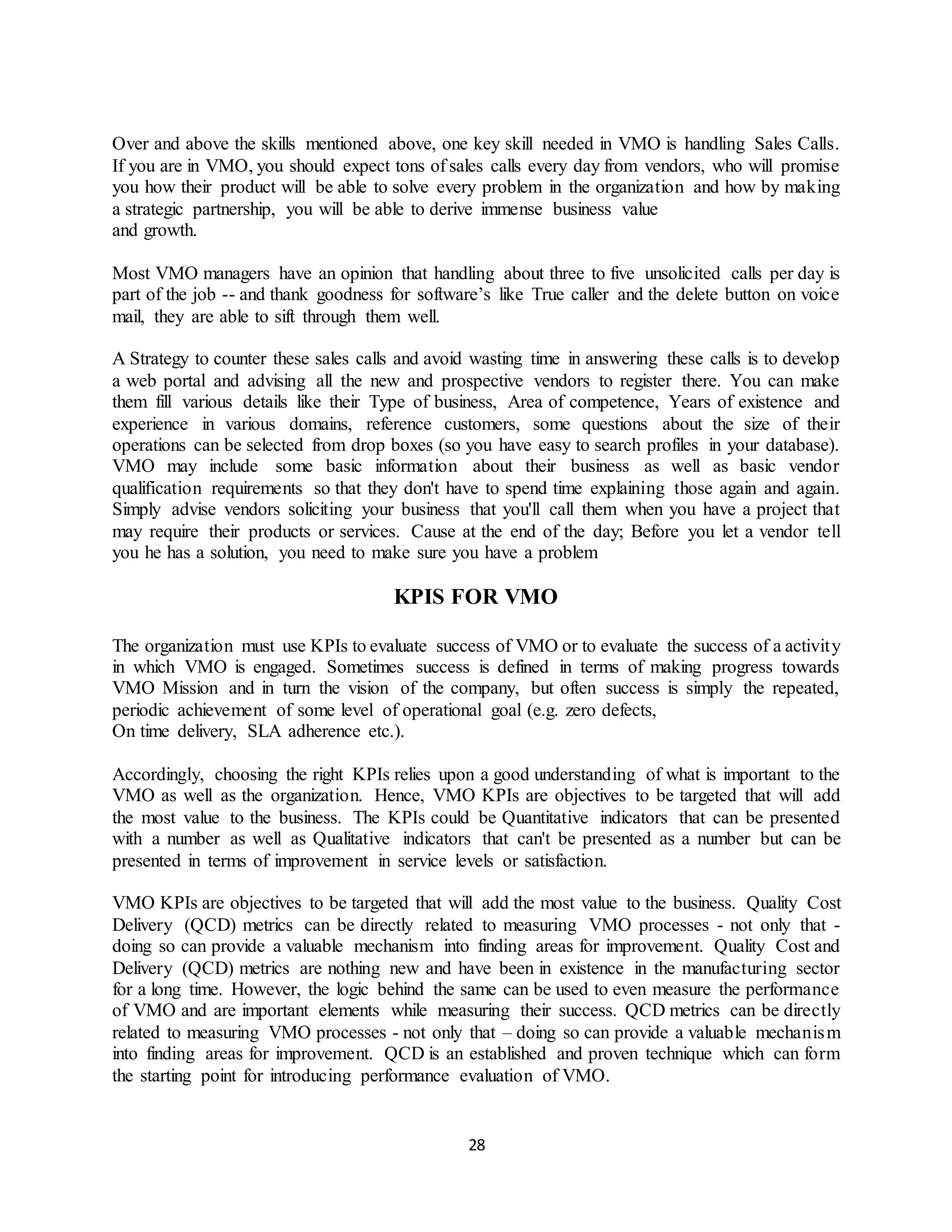 28
Over and above the skills mentioned above, one key skill needed in VMO is handling Sales Calls.
If you are in VMO, you should expect tons of sales calls every day from vendors, who will promise
you how their product will be able to solve every problem in the organization and how by making
a strategic partnership, you will be able to derive immense business value
and growth.
Most VMO managers have an opinion that handling about three to five unsolicited calls per day is
part of the job -- and thank goodness for software’s like True caller and the delete button on voice
mail, they are able to sift through them well.
A Strategy to counter these sales calls and avoid wasting time in answering these calls is to develop
a web portal and advising all the new and prospective vendors to register there. You can make
them fill various details like their Type of business, Area of competence, Years of existence and
experience in various domains, reference customers, some questions about the size of their
operations can be selected from drop boxes (so you have easy to search profiles in your database).
VMO may include some basic information about their business as well as basic vendor
qualification requirements so that they don't have to spend time explaining those again and again.
Simply advise vendors soliciting your business that you'll call them when you have a project that
may require their products or services. Cause at the end of the day; Before you let a vendor tell
you he has a solution, you need to make sure you have a problem
KPIS FOR VMO
The organization must use KPIs to evaluate success of VMO or to evaluate the success of a activity
in which VMO is engaged. Sometimes success is defined in terms of making progress towards
VMO Mission and in turn the vision of the company, but often success is simply the repeated,
periodic achievement of some level of operational goal (e.g. zero defects,
On time delivery, SLA adherence etc.).
Accordingly, choosing the right KPIs relies upon a good understanding of what is important to the
VMO as well as the organization. Hence, VMO KPIs are objectives to be targeted that will add
the most value to the business. The KPIs could be Quantitative indicators that can be presented
with a number as well as Qualitative indicators that can't be presented as a number but can be
presented in terms of improvement in service levels or satisfaction.
VMO KPIs are objectives to be targeted that will add the most value to the business. Quality Cost
Delivery (QCD) metrics can be directly related to measuring VMO processes - not only that -
doing so can provide a valuable mechanism into finding areas for improvement. Quality Cost and
Delivery (QCD) metrics are nothing new and have been in existence in the manufacturing sector
for a long time. However, the logic behind the same can be used to even measure the performance
of VMO and are important elements while measuring their success. QCD metrics can be directly
related to measuring VMO processes - not only that – doing so can provide a valuable mechanism
into finding areas for improvement. QCD is an established and proven technique which can form
the starting point for introducing performance evaluation of VMO.
 