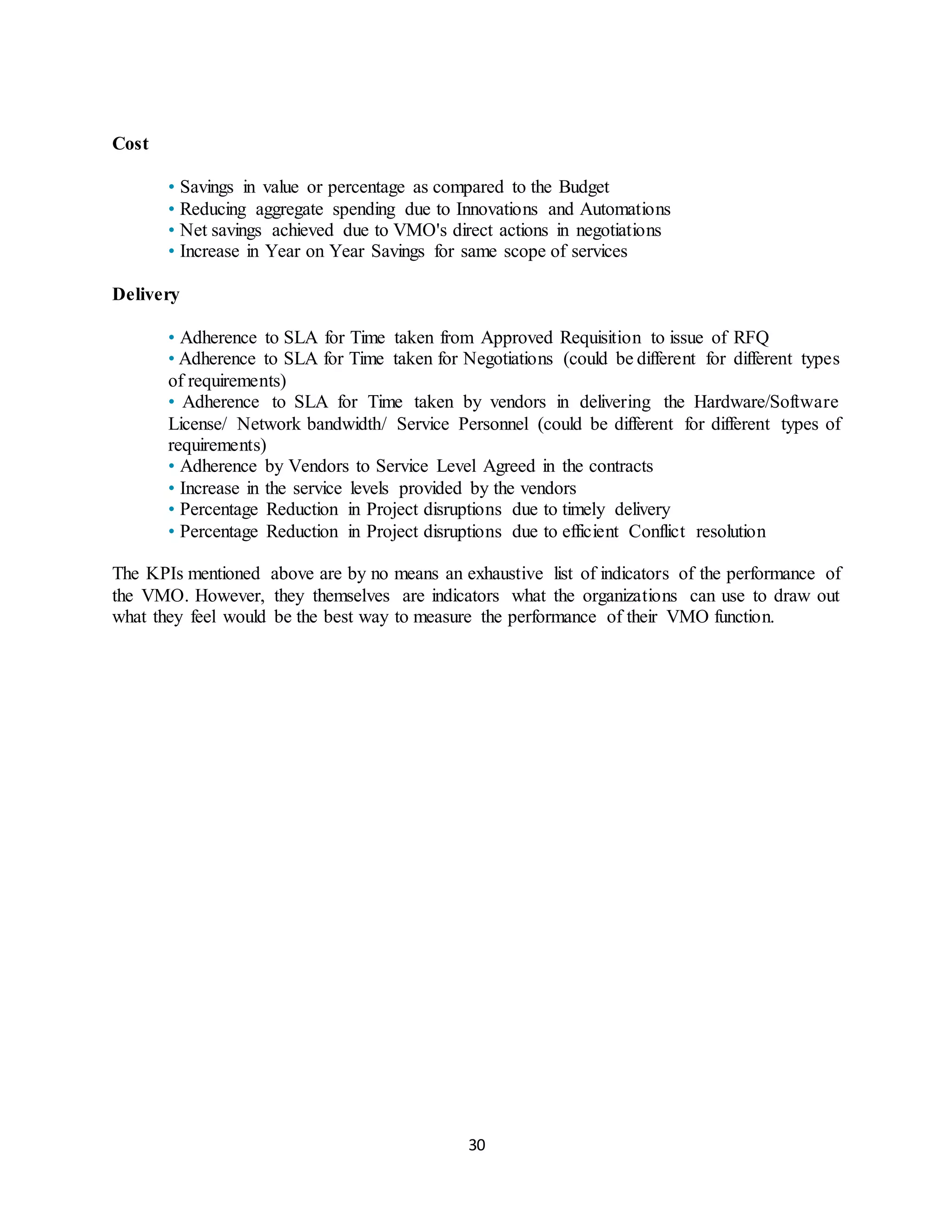 30
Cost
• Savings in value or percentage as compared to the Budget
• Reducing aggregate spending due to Innovations and Automations
• Net savings achieved due to VMO's direct actions in negotiations
• Increase in Year on Year Savings for same scope of services
Delivery
• Adherence to SLA for Time taken from Approved Requisition to issue of RFQ
• Adherence to SLA for Time taken for Negotiations (could be different for different types
of requirements)
• Adherence to SLA for Time taken by vendors in delivering the Hardware/Software
License/ Network bandwidth/ Service Personnel (could be different for different types of
requirements)
• Adherence by Vendors to Service Level Agreed in the contracts
• Increase in the service levels provided by the vendors
• Percentage Reduction in Project disruptions due to timely delivery
• Percentage Reduction in Project disruptions due to efficient Conflict resolution
The KPIs mentioned above are by no means an exhaustive list of indicators of the performance of
the VMO. However, they themselves are indicators what the organizations can use to draw out
what they feel would be the best way to measure the performance of their VMO function.
 