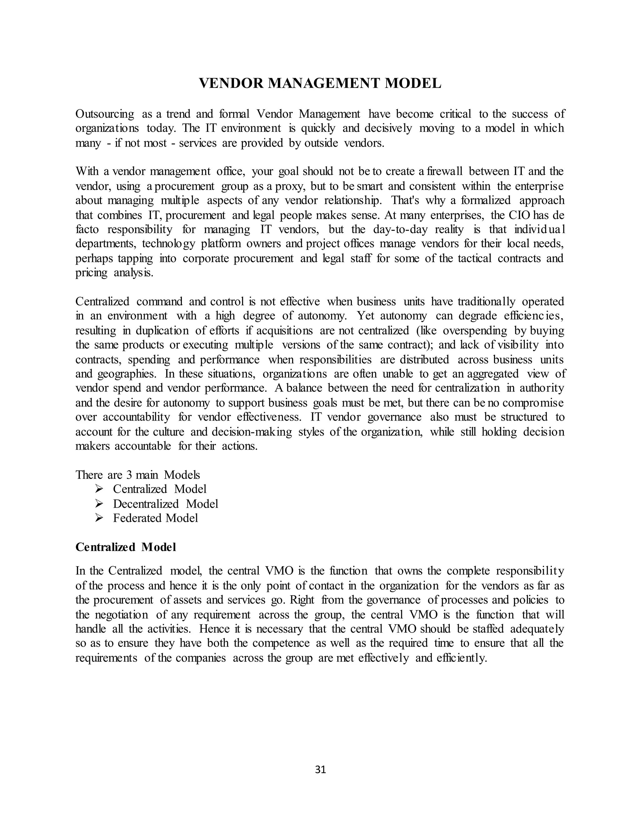 31
VENDOR MANAGEMENT MODEL
Outsourcing as a trend and formal Vendor Management have become critical to the success of
organizations today. The IT environment is quickly and decisively moving to a model in which
many - if not most - services are provided by outside vendors.
With a vendor management office, your goal should not be to create a firewall between IT and the
vendor, using a procurement group as a proxy, but to be smart and consistent within the enterprise
about managing multiple aspects of any vendor relationship. That's why a formalized approach
that combines IT, procurement and legal people makes sense. At many enterprises, the CIO has de
facto responsibility for managing IT vendors, but the day-to-day reality is that individual
departments, technology platform owners and project offices manage vendors for their local needs,
perhaps tapping into corporate procurement and legal staff for some of the tactical contracts and
pricing analysis.
Centralized command and control is not effective when business units have traditionally operated
in an environment with a high degree of autonomy. Yet autonomy can degrade efficiencies,
resulting in duplication of efforts if acquisitions are not centralized (like overspending by buying
the same products or executing multiple versions of the same contract); and lack of visibility into
contracts, spending and performance when responsibilities are distributed across business units
and geographies. In these situations, organizations are often unable to get an aggregated view of
vendor spend and vendor performance. A balance between the need for centralization in authority
and the desire for autonomy to support business goals must be met, but there can be no compromise
over accountability for vendor effectiveness. IT vendor governance also must be structured to
account for the culture and decision-making styles of the organization, while still holding decision
makers accountable for their actions.
There are 3 main Models
 Centralized Model
 Decentralized Model
 Federated Model
Centralized Model
In the Centralized model, the central VMO is the function that owns the complete responsibility
of the process and hence it is the only point of contact in the organization for the vendors as far as
the procurement of assets and services go. Right from the governance of processes and policies to
the negotiation of any requirement across the group, the central VMO is the function that will
handle all the activities. Hence it is necessary that the central VMO should be staffed adequately
so as to ensure they have both the competence as well as the required time to ensure that all the
requirements of the companies across the group are met effectively and efficiently.
 