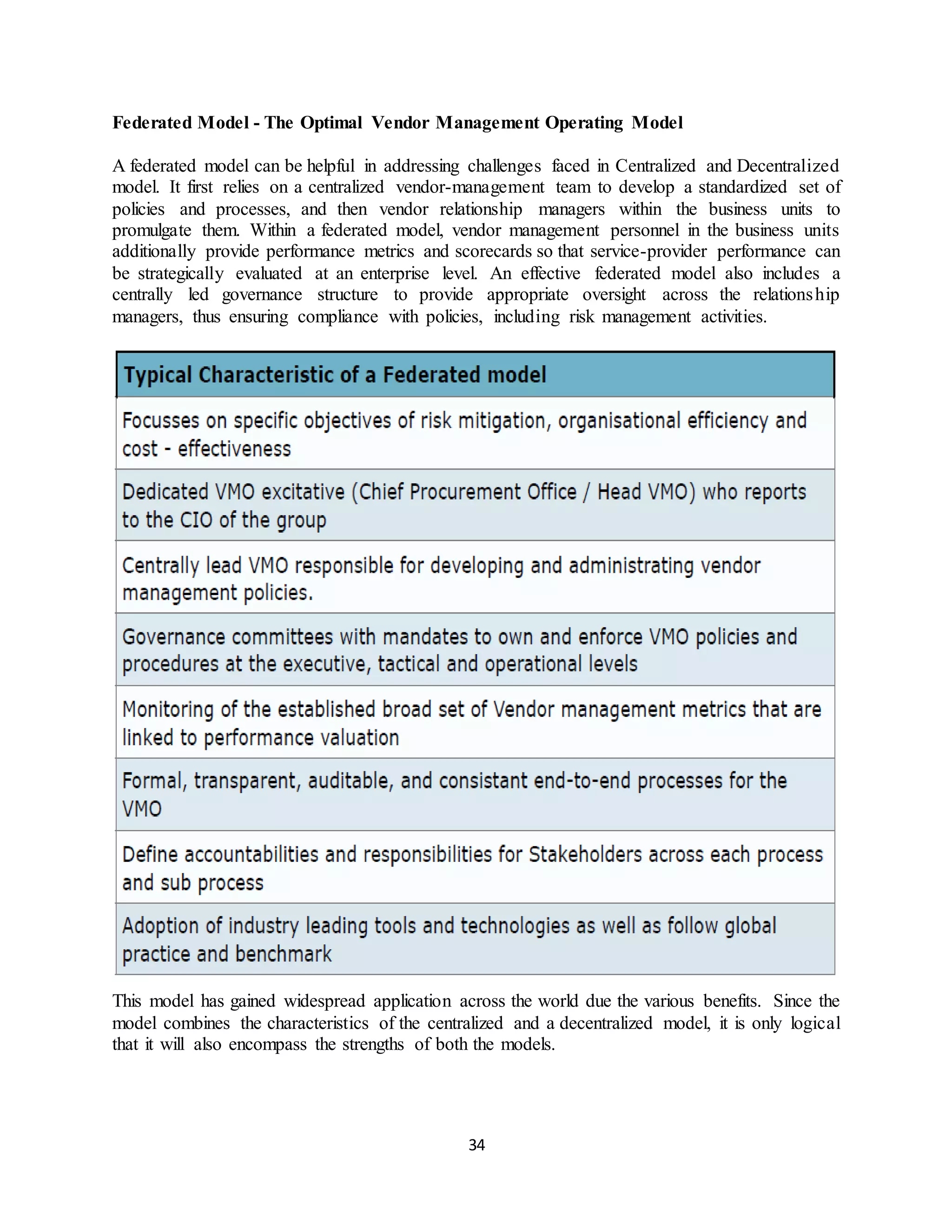 34
Federated Model - The Optimal Vendor Management Operating Model
A federated model can be helpful in addressing challenges faced in Centralized and Decentralized
model. It first relies on a centralized vendor-management team to develop a standardized set of
policies and processes, and then vendor relationship managers within the business units to
promulgate them. Within a federated model, vendor management personnel in the business units
additionally provide performance metrics and scorecards so that service-provider performance can
be strategically evaluated at an enterprise level. An effective federated model also includes a
centrally led governance structure to provide appropriate oversight across the relationship
managers, thus ensuring compliance with policies, including risk management activities.
This model has gained widespread application across the world due the various benefits. Since the
model combines the characteristics of the centralized and a decentralized model, it is only logical
that it will also encompass the strengths of both the models.
 