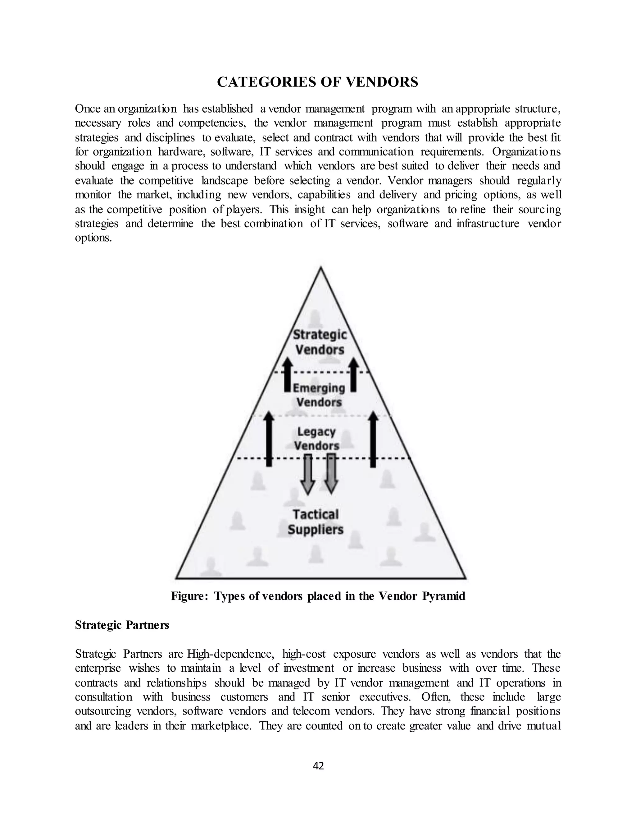 42
CATEGORIES OF VENDORS
Once an organization has established a vendor management program with an appropriate structure,
necessary roles and competencies, the vendor management program must establish appropriate
strategies and disciplines to evaluate, select and contract with vendors that will provide the best fit
for organization hardware, software, IT services and communication requirements. Organizations
should engage in a process to understand which vendors are best suited to deliver their needs and
evaluate the competitive landscape before selecting a vendor. Vendor managers should regularly
monitor the market, including new vendors, capabilities and delivery and pricing options, as well
as the competitive position of players. This insight can help organizations to refine their sourcing
strategies and determine the best combination of IT services, software and infrastructure vendor
options.
Figure: Types of vendors placed in the Vendor Pyramid
Strategic Partners
Strategic Partners are High-dependence, high-cost exposure vendors as well as vendors that the
enterprise wishes to maintain a level of investment or increase business with over time. These
contracts and relationships should be managed by IT vendor management and IT operations in
consultation with business customers and IT senior executives. Often, these include large
outsourcing vendors, software vendors and telecom vendors. They have strong financial positions
and are leaders in their marketplace. They are counted on to create greater value and drive mutual
 
