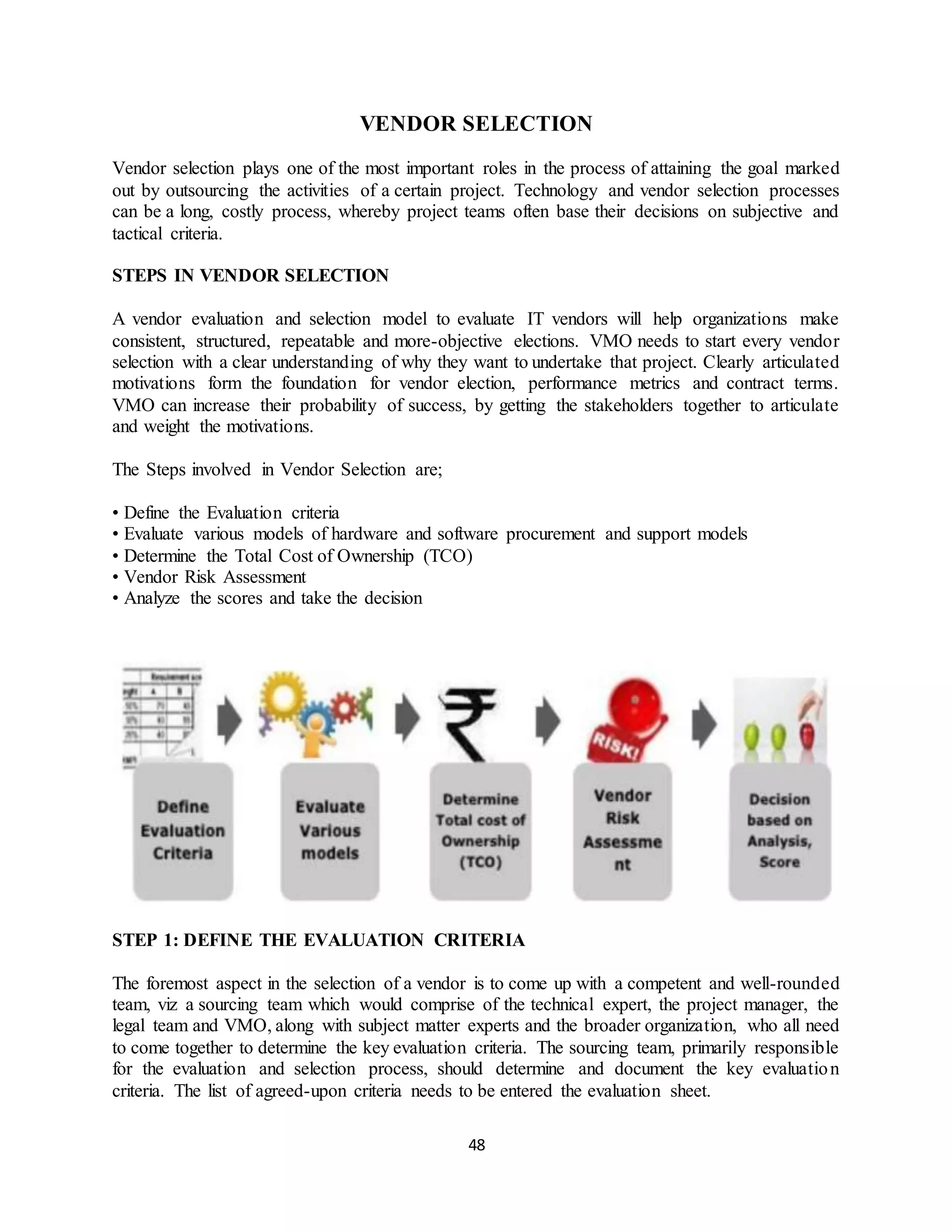 48
VENDOR SELECTION
Vendor selection plays one of the most important roles in the process of attaining the goal marked
out by outsourcing the activities of a certain project. Technology and vendor selection processes
can be a long, costly process, whereby project teams often base their decisions on subjective and
tactical criteria.
STEPS IN VENDOR SELECTION
A vendor evaluation and selection model to evaluate IT vendors will help organizations make
consistent, structured, repeatable and more-objective elections. VMO needs to start every vendor
selection with a clear understanding of why they want to undertake that project. Clearly articulated
motivations form the foundation for vendor election, performance metrics and contract terms.
VMO can increase their probability of success, by getting the stakeholders together to articulate
and weight the motivations.
The Steps involved in Vendor Selection are;
• Define the Evaluation criteria
• Evaluate various models of hardware and software procurement and support models
• Determine the Total Cost of Ownership (TCO)
• Vendor Risk Assessment
• Analyze the scores and take the decision
STEP 1: DEFINE THE EVALUATION CRITERIA
The foremost aspect in the selection of a vendor is to come up with a competent and well-rounded
team, viz a sourcing team which would comprise of the technical expert, the project manager, the
legal team and VMO, along with subject matter experts and the broader organization, who all need
to come together to determine the key evaluation criteria. The sourcing team, primarily responsible
for the evaluation and selection process, should determine and document the key evaluation
criteria. The list of agreed-upon criteria needs to be entered the evaluation sheet.
 