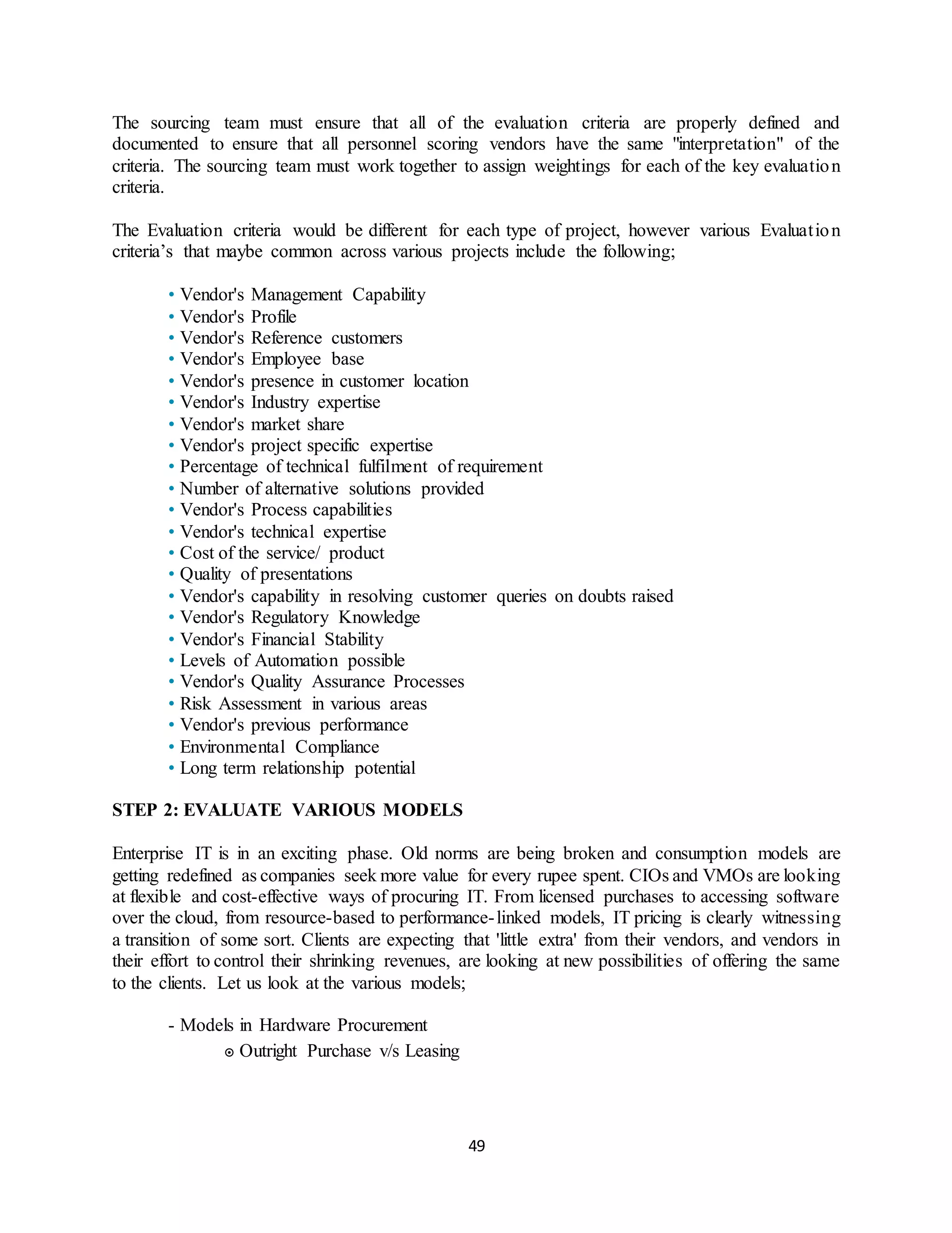 49
The sourcing team must ensure that all of the evaluation criteria are properly defined and
documented to ensure that all personnel scoring vendors have the same "interpretation" of the
criteria. The sourcing team must work together to assign weightings for each of the key evaluation
criteria.
The Evaluation criteria would be different for each type of project, however various Evaluation
criteria’s that maybe common across various projects include the following;
• Vendor's Management Capability
• Vendor's Profile
• Vendor's Reference customers
• Vendor's Employee base
• Vendor's presence in customer location
• Vendor's Industry expertise
• Vendor's market share
• Vendor's project specific expertise
• Percentage of technical fulfilment of requirement
• Number of alternative solutions provided
• Vendor's Process capabilities
• Vendor's technical expertise
• Cost of the service/ product
• Quality of presentations
• Vendor's capability in resolving customer queries on doubts raised
• Vendor's Regulatory Knowledge
• Vendor's Financial Stability
• Levels of Automation possible
• Vendor's Quality Assurance Processes
• Risk Assessment in various areas
• Vendor's previous performance
• Environmental Compliance
• Long term relationship potential
STEP 2: EVALUATE VARIOUS MODELS
Enterprise IT is in an exciting phase. Old norms are being broken and consumption models are
getting redefined as companies seek more value for every rupee spent. CIOs and VMOs are looking
at flexible and cost-effective ways of procuring IT. From licensed purchases to accessing software
over the cloud, from resource-based to performance-linked models, IT pricing is clearly witnessing
a transition of some sort. Clients are expecting that 'little extra' from their vendors, and vendors in
their effort to control their shrinking revenues, are looking at new possibilities of offering the same
to the clients. Let us look at the various models;
- Models in Hardware Procurement
๏ Outright Purchase v/s Leasing
 