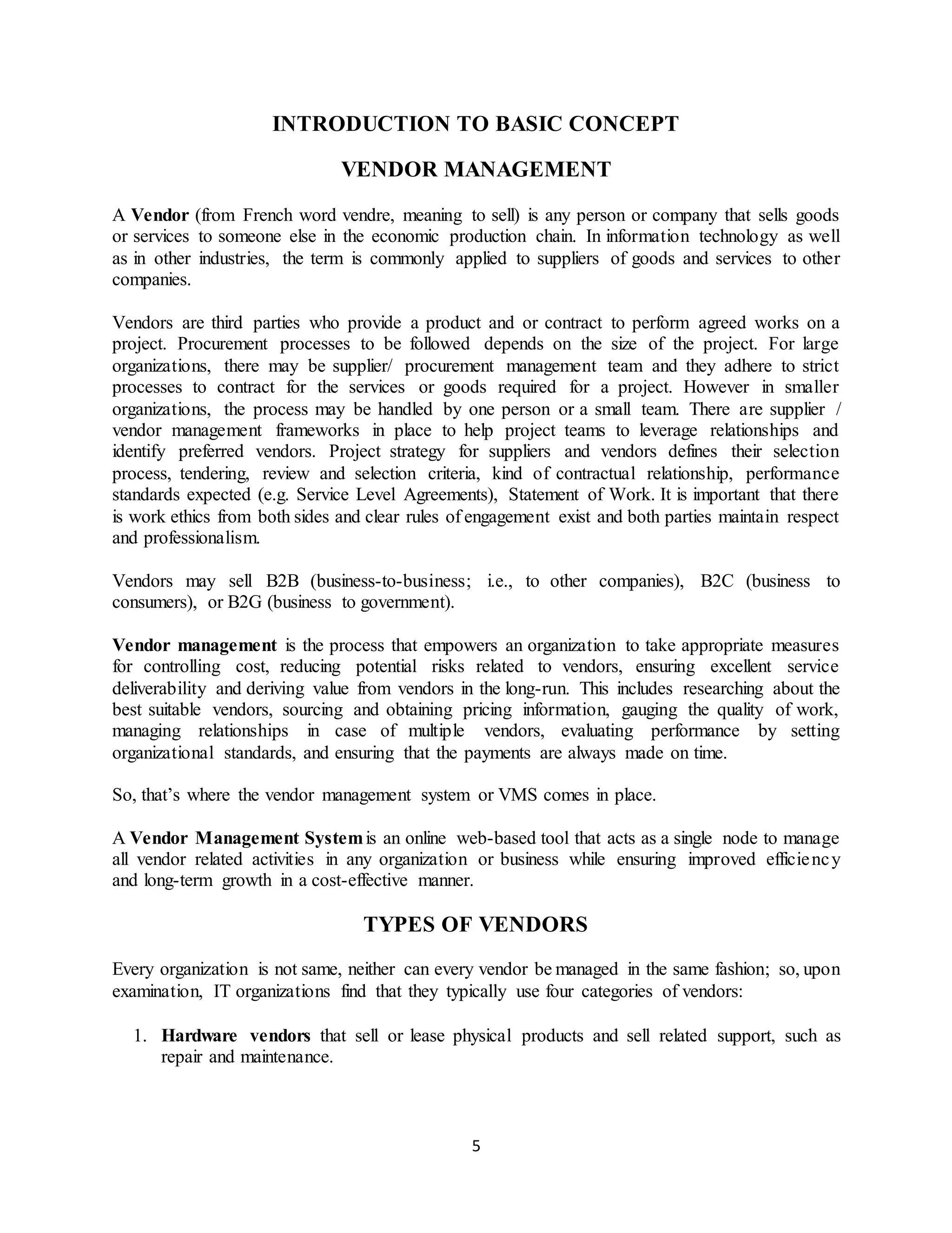 5
INTRODUCTION TO BASIC CONCEPT
VENDOR MANAGEMENT
A Vendor (from French word vendre, meaning to sell) is any person or company that sells goods
or services to someone else in the economic production chain. In information technology as well
as in other industries, the term is commonly applied to suppliers of goods and services to other
companies.
Vendors are third parties who provide a product and or contract to perform agreed works on a
project. Procurement processes to be followed depends on the size of the project. For large
organizations, there may be supplier/ procurement management team and they adhere to strict
processes to contract for the services or goods required for a project. However in smaller
organizations, the process may be handled by one person or a small team. There are supplier /
vendor management frameworks in place to help project teams to leverage relationships and
identify preferred vendors. Project strategy for suppliers and vendors defines their selection
process, tendering, review and selection criteria, kind of contractual relationship, performance
standards expected (e.g. Service Level Agreements), Statement of Work. It is important that there
is work ethics from both sides and clear rules of engagement exist and both parties maintain respect
and professionalism.
Vendors may sell B2B (business-to-business; i.e., to other companies), B2C (business to
consumers), or B2G (business to government).
Vendor management is the process that empowers an organization to take appropriate measures
for controlling cost, reducing potential risks related to vendors, ensuring excellent service
deliverability and deriving value from vendors in the long-run. This includes researching about the
best suitable vendors, sourcing and obtaining pricing information, gauging the quality of work,
managing relationships in case of multiple vendors, evaluating performance by setting
organizational standards, and ensuring that the payments are always made on time.
So, that’s where the vendor management system or VMS comes in place.
A Vendor Management Systemis an online web-based tool that acts as a single node to manage
all vendor related activities in any organization or business while ensuring improved efficiency
and long-term growth in a cost-effective manner.
TYPES OF VENDORS
Every organization is not same, neither can every vendor be managed in the same fashion; so, upon
examination, IT organizations find that they typically use four categories of vendors:
1. Hardware vendors that sell or lease physical products and sell related support, such as
repair and maintenance.
 