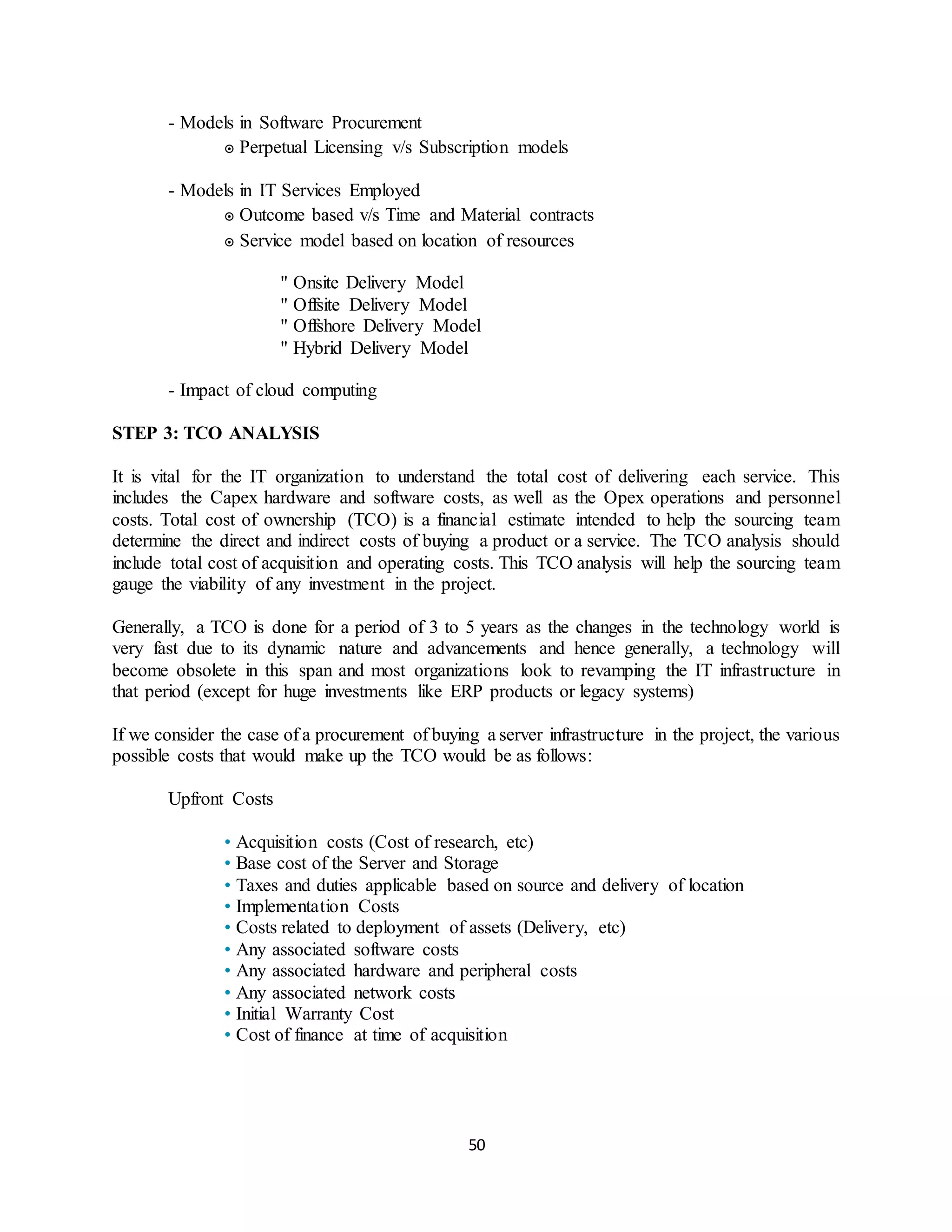 50
- Models in Software Procurement
๏ Perpetual Licensing v/s Subscription models
- Models in IT Services Employed
๏ Outcome based v/s Time and Material contracts
๏ Service model based on location of resources
" Onsite Delivery Model
" Offsite Delivery Model
" Offshore Delivery Model
" Hybrid Delivery Model
- Impact of cloud computing
STEP 3: TCO ANALYSIS
It is vital for the IT organization to understand the total cost of delivering each service. This
includes the Capex hardware and software costs, as well as the Opex operations and personnel
costs. Total cost of ownership (TCO) is a financial estimate intended to help the sourcing team
determine the direct and indirect costs of buying a product or a service. The TCO analysis should
include total cost of acquisition and operating costs. This TCO analysis will help the sourcing team
gauge the viability of any investment in the project.
Generally, a TCO is done for a period of 3 to 5 years as the changes in the technology world is
very fast due to its dynamic nature and advancements and hence generally, a technology will
become obsolete in this span and most organizations look to revamping the IT infrastructure in
that period (except for huge investments like ERP products or legacy systems)
If we consider the case of a procurement of buying a server infrastructure in the project, the various
possible costs that would make up the TCO would be as follows:
Upfront Costs
• Acquisition costs (Cost of research, etc)
• Base cost of the Server and Storage
• Taxes and duties applicable based on source and delivery of location
• Implementation Costs
• Costs related to deployment of assets (Delivery, etc)
• Any associated software costs
• Any associated hardware and peripheral costs
• Any associated network costs
• Initial Warranty Cost
• Cost of finance at time of acquisition
 
