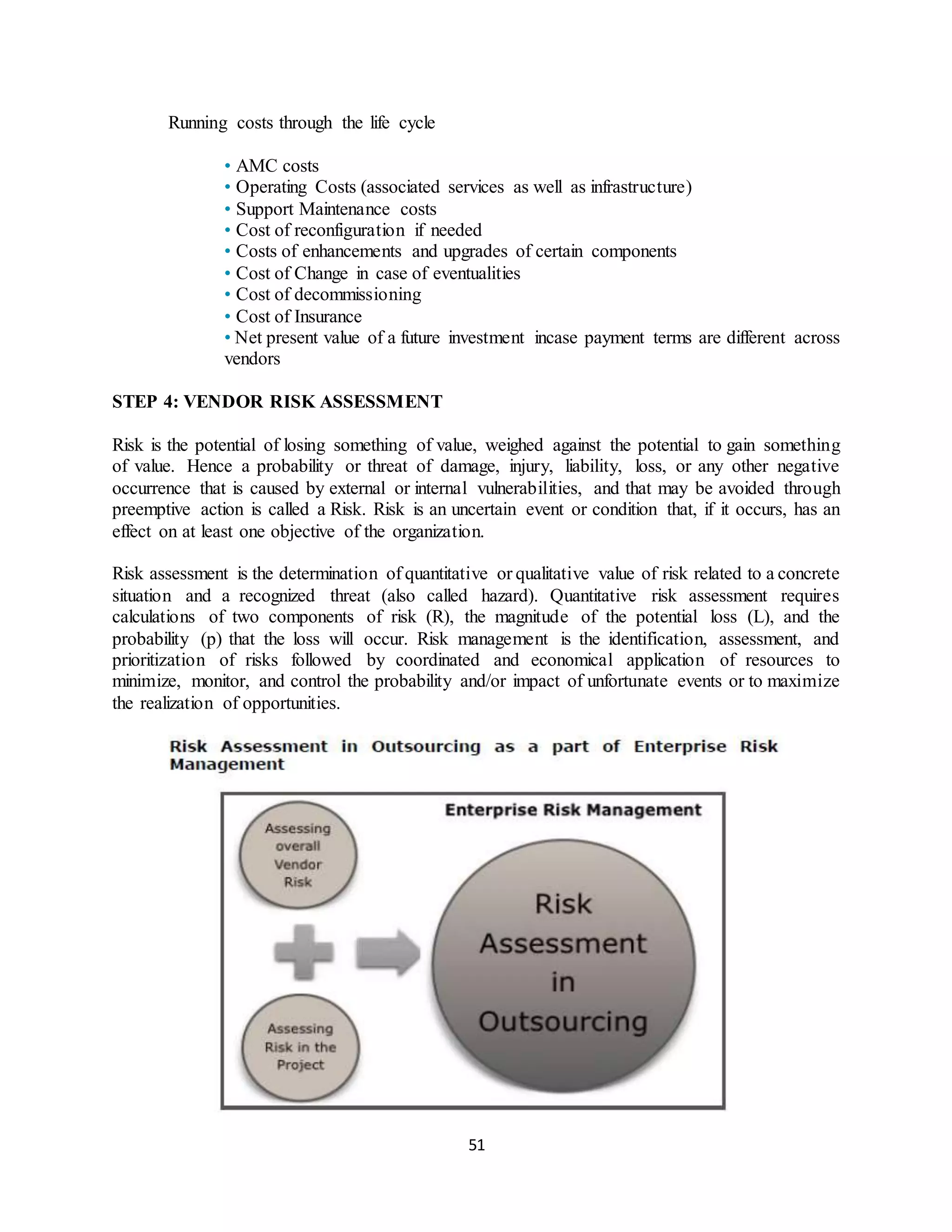 51
Running costs through the life cycle
• AMC costs
• Operating Costs (associated services as well as infrastructure)
• Support Maintenance costs
• Cost of reconfiguration if needed
• Costs of enhancements and upgrades of certain components
• Cost of Change in case of eventualities
• Cost of decommissioning
• Cost of Insurance
• Net present value of a future investment incase payment terms are different across
vendors
STEP 4: VENDOR RISK ASSESSMENT
Risk is the potential of losing something of value, weighed against the potential to gain something
of value. Hence a probability or threat of damage, injury, liability, loss, or any other negative
occurrence that is caused by external or internal vulnerabilities, and that may be avoided through
preemptive action is called a Risk. Risk is an uncertain event or condition that, if it occurs, has an
effect on at least one objective of the organization.
Risk assessment is the determination of quantitative or qualitative value of risk related to a concrete
situation and a recognized threat (also called hazard). Quantitative risk assessment requires
calculations of two components of risk (R), the magnitude of the potential loss (L), and the
probability (p) that the loss will occur. Risk management is the identification, assessment, and
prioritization of risks followed by coordinated and economical application of resources to
minimize, monitor, and control the probability and/or impact of unfortunate events or to maximize
the realization of opportunities.
 
