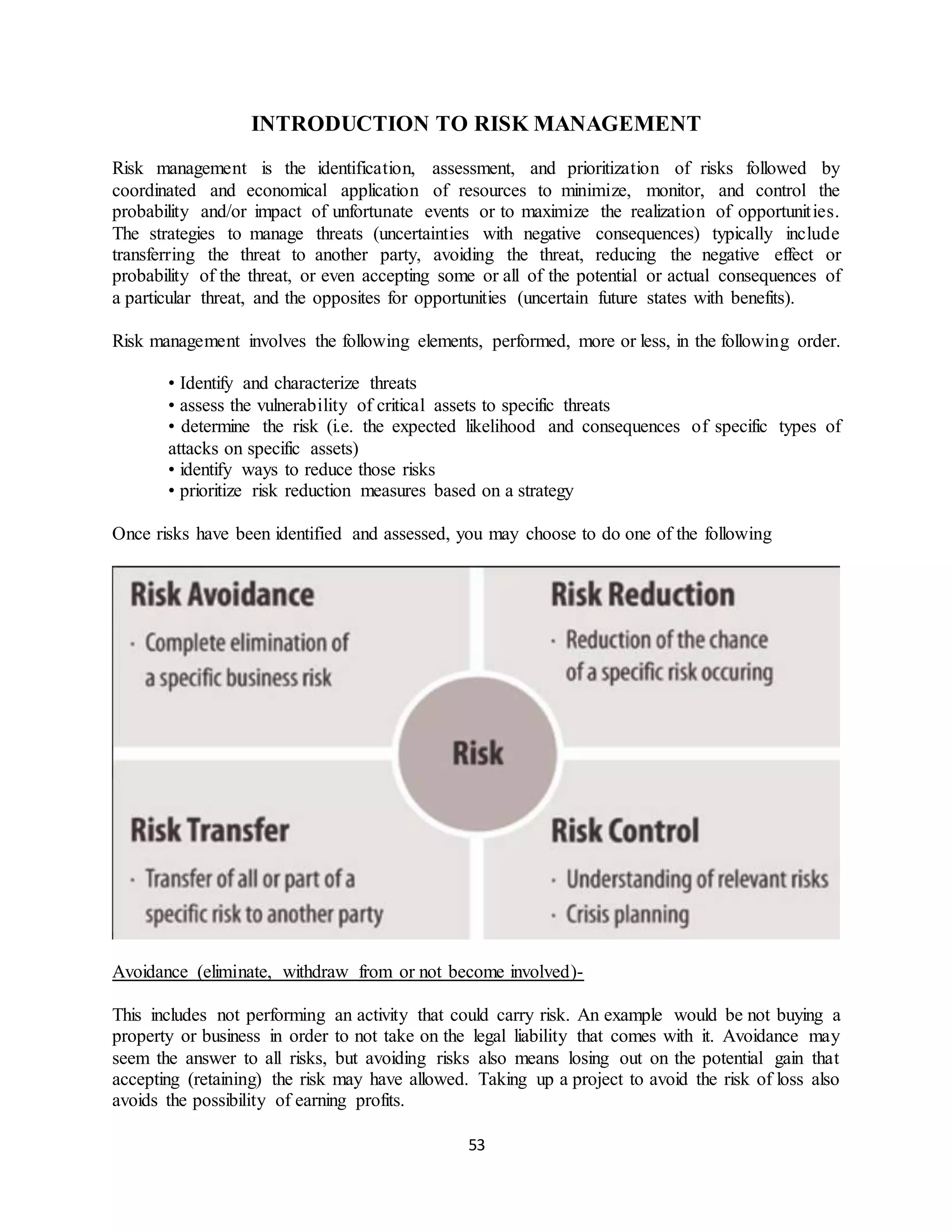 53
INTRODUCTION TO RISK MANAGEMENT
Risk management is the identification, assessment, and prioritization of risks followed by
coordinated and economical application of resources to minimize, monitor, and control the
probability and/or impact of unfortunate events or to maximize the realization of opportunities.
The strategies to manage threats (uncertainties with negative consequences) typically include
transferring the threat to another party, avoiding the threat, reducing the negative effect or
probability of the threat, or even accepting some or all of the potential or actual consequences of
a particular threat, and the opposites for opportunities (uncertain future states with benefits).
Risk management involves the following elements, performed, more or less, in the following order.
• Identify and characterize threats
• assess the vulnerability of critical assets to specific threats
• determine the risk (i.e. the expected likelihood and consequences of specific types of
attacks on specific assets)
• identify ways to reduce those risks
• prioritize risk reduction measures based on a strategy
Once risks have been identified and assessed, you may choose to do one of the following
Avoidance (eliminate, withdraw from or not become involved)-
This includes not performing an activity that could carry risk. An example would be not buying a
property or business in order to not take on the legal liability that comes with it. Avoidance may
seem the answer to all risks, but avoiding risks also means losing out on the potential gain that
accepting (retaining) the risk may have allowed. Taking up a project to avoid the risk of loss also
avoids the possibility of earning profits.
 