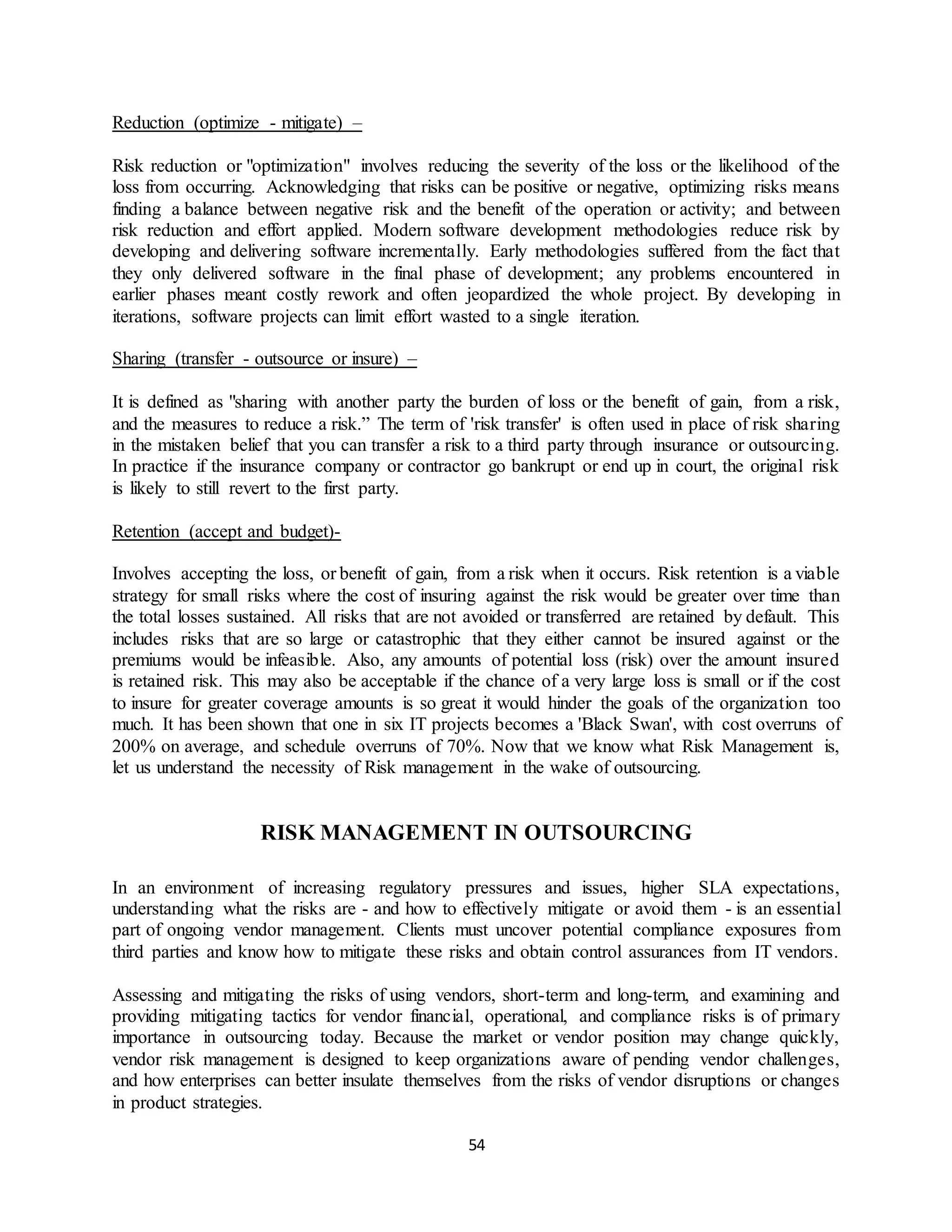 54
Reduction (optimize - mitigate) –
Risk reduction or "optimization" involves reducing the severity of the loss or the likelihood of the
loss from occurring. Acknowledging that risks can be positive or negative, optimizing risks means
finding a balance between negative risk and the benefit of the operation or activity; and between
risk reduction and effort applied. Modern software development methodologies reduce risk by
developing and delivering software incrementally. Early methodologies suffered from the fact that
they only delivered software in the final phase of development; any problems encountered in
earlier phases meant costly rework and often jeopardized the whole project. By developing in
iterations, software projects can limit effort wasted to a single iteration.
Sharing (transfer - outsource or insure) –
It is defined as "sharing with another party the burden of loss or the benefit of gain, from a risk,
and the measures to reduce a risk.” The term of 'risk transfer' is often used in place of risk sharing
in the mistaken belief that you can transfer a risk to a third party through insurance or outsourcing.
In practice if the insurance company or contractor go bankrupt or end up in court, the original risk
is likely to still revert to the first party.
Retention (accept and budget)-
Involves accepting the loss, or benefit of gain, from a risk when it occurs. Risk retention is a viable
strategy for small risks where the cost of insuring against the risk would be greater over time than
the total losses sustained. All risks that are not avoided or transferred are retained by default. This
includes risks that are so large or catastrophic that they either cannot be insured against or the
premiums would be infeasible. Also, any amounts of potential loss (risk) over the amount insured
is retained risk. This may also be acceptable if the chance of a very large loss is small or if the cost
to insure for greater coverage amounts is so great it would hinder the goals of the organization too
much. It has been shown that one in six IT projects becomes a 'Black Swan', with cost overruns of
200% on average, and schedule overruns of 70%. Now that we know what Risk Management is,
let us understand the necessity of Risk management in the wake of outsourcing.
RISK MANAGEMENT IN OUTSOURCING
In an environment of increasing regulatory pressures and issues, higher SLA expectations,
understanding what the risks are - and how to effectively mitigate or avoid them - is an essential
part of ongoing vendor management. Clients must uncover potential compliance exposures from
third parties and know how to mitigate these risks and obtain control assurances from IT vendors.
Assessing and mitigating the risks of using vendors, short-term and long-term, and examining and
providing mitigating tactics for vendor financial, operational, and compliance risks is of primary
importance in outsourcing today. Because the market or vendor position may change quickly,
vendor risk management is designed to keep organizations aware of pending vendor challenges,
and how enterprises can better insulate themselves from the risks of vendor disruptions or changes
in product strategies.
 