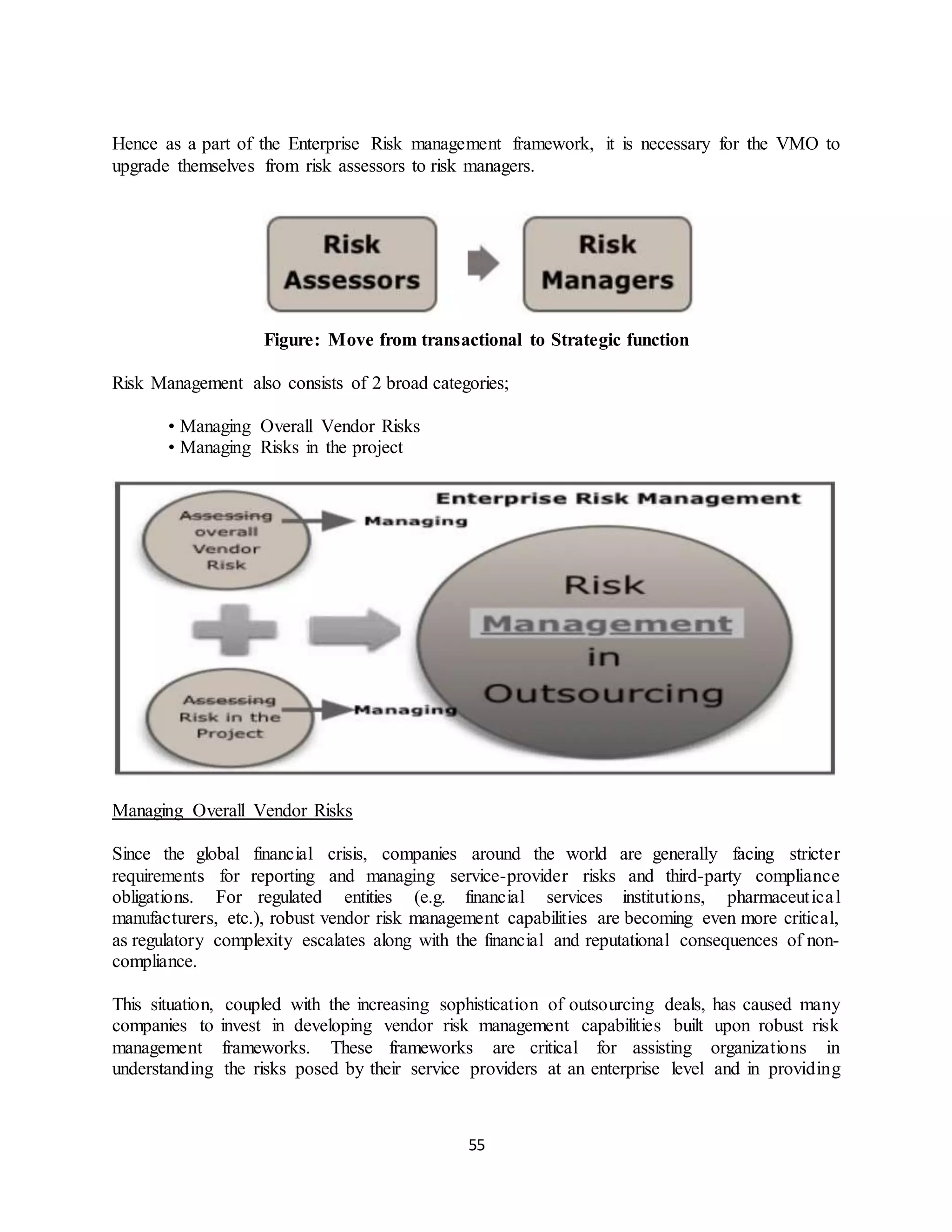 55
Hence as a part of the Enterprise Risk management framework, it is necessary for the VMO to
upgrade themselves from risk assessors to risk managers.
Figure: Move from transactional to Strategic function
Risk Management also consists of 2 broad categories;
• Managing Overall Vendor Risks
• Managing Risks in the project
Managing Overall Vendor Risks
Since the global financial crisis, companies around the world are generally facing stricter
requirements for reporting and managing service-provider risks and third-party compliance
obligations. For regulated entities (e.g. financial services institutions, pharmaceutical
manufacturers, etc.), robust vendor risk management capabilities are becoming even more critical,
as regulatory complexity escalates along with the financial and reputational consequences of non-
compliance.
This situation, coupled with the increasing sophistication of outsourcing deals, has caused many
companies to invest in developing vendor risk management capabilities built upon robust risk
management frameworks. These frameworks are critical for assisting organizations in
understanding the risks posed by their service providers at an enterprise level and in providing
 