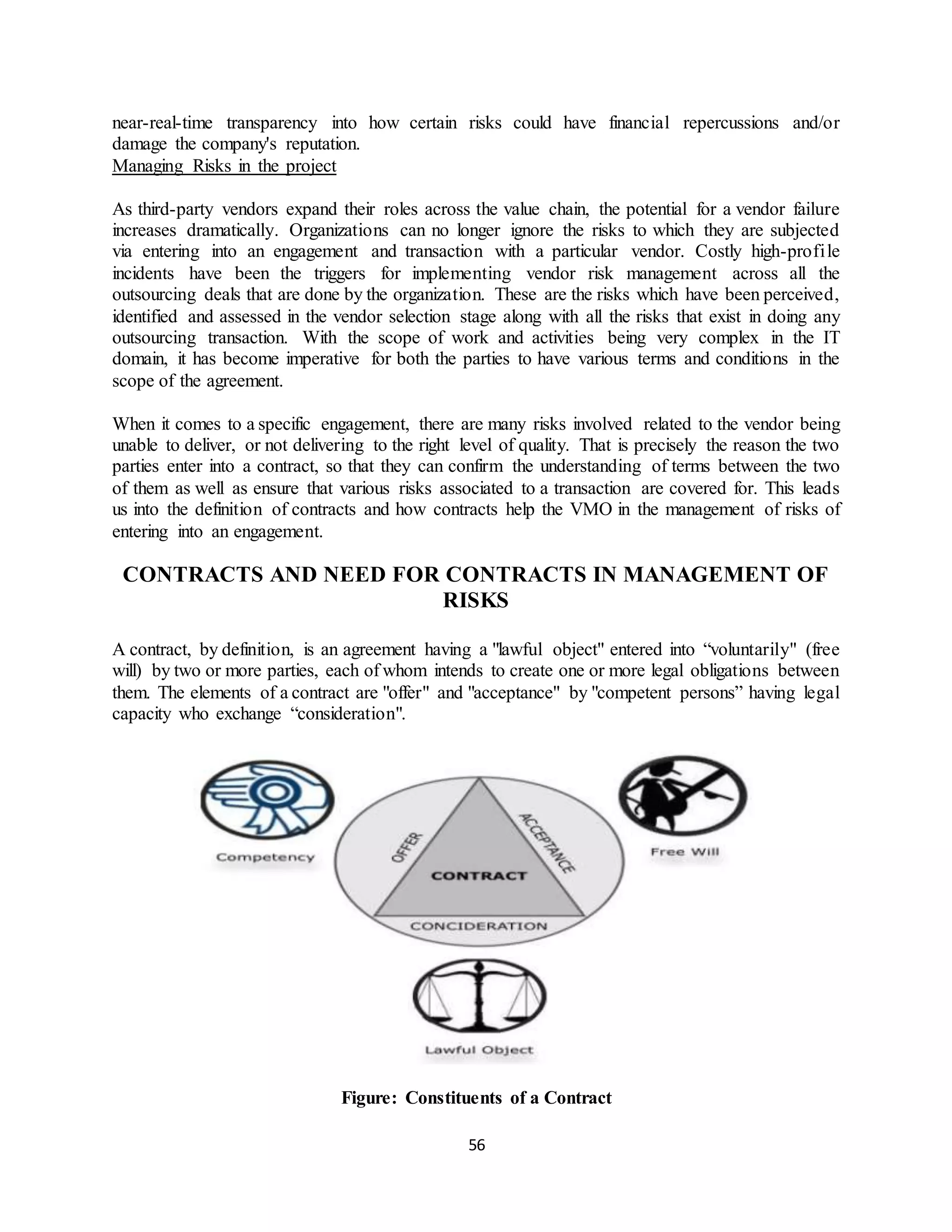 56
near-real-time transparency into how certain risks could have financial repercussions and/or
damage the company's reputation.
Managing Risks in the project
As third-party vendors expand their roles across the value chain, the potential for a vendor failure
increases dramatically. Organizations can no longer ignore the risks to which they are subjected
via entering into an engagement and transaction with a particular vendor. Costly high-profile
incidents have been the triggers for implementing vendor risk management across all the
outsourcing deals that are done by the organization. These are the risks which have been perceived,
identified and assessed in the vendor selection stage along with all the risks that exist in doing any
outsourcing transaction. With the scope of work and activities being very complex in the IT
domain, it has become imperative for both the parties to have various terms and conditions in the
scope of the agreement.
When it comes to a specific engagement, there are many risks involved related to the vendor being
unable to deliver, or not delivering to the right level of quality. That is precisely the reason the two
parties enter into a contract, so that they can confirm the understanding of terms between the two
of them as well as ensure that various risks associated to a transaction are covered for. This leads
us into the definition of contracts and how contracts help the VMO in the management of risks of
entering into an engagement.
CONTRACTS AND NEED FOR CONTRACTS IN MANAGEMENT OF
RISKS
A contract, by definition, is an agreement having a "lawful object" entered into “voluntarily" (free
will) by two or more parties, each of whom intends to create one or more legal obligations between
them. The elements of a contract are "offer" and "acceptance" by "competent persons” having legal
capacity who exchange “consideration".
Figure: Constituents of a Contract
 