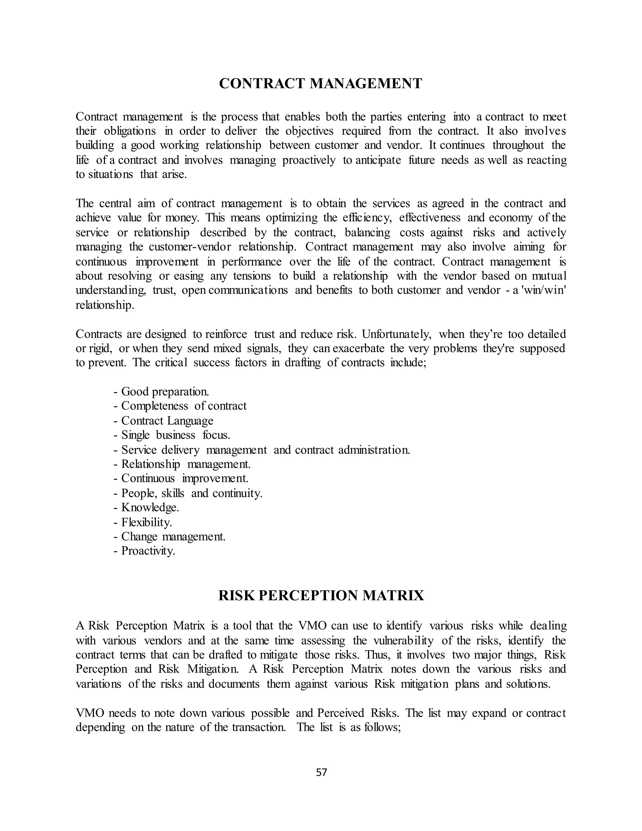 57
CONTRACT MANAGEMENT
Contract management is the process that enables both the parties entering into a contract to meet
their obligations in order to deliver the objectives required from the contract. It also involves
building a good working relationship between customer and vendor. It continues throughout the
life of a contract and involves managing proactively to anticipate future needs as well as reacting
to situations that arise.
The central aim of contract management is to obtain the services as agreed in the contract and
achieve value for money. This means optimizing the efficiency, effectiveness and economy of the
service or relationship described by the contract, balancing costs against risks and actively
managing the customer-vendor relationship. Contract management may also involve aiming for
continuous improvement in performance over the life of the contract. Contract management is
about resolving or easing any tensions to build a relationship with the vendor based on mutual
understanding, trust, open communications and benefits to both customer and vendor - a 'win/win'
relationship.
Contracts are designed to reinforce trust and reduce risk. Unfortunately, when they’re too detailed
or rigid, or when they send mixed signals, they can exacerbate the very problems they're supposed
to prevent. The critical success factors in drafting of contracts include;
- Good preparation.
- Completeness of contract
- Contract Language
- Single business focus.
- Service delivery management and contract administration.
- Relationship management.
- Continuous improvement.
- People, skills and continuity.
- Knowledge.
- Flexibility.
- Change management.
- Proactivity.
RISK PERCEPTION MATRIX
A Risk Perception Matrix is a tool that the VMO can use to identify various risks while dealing
with various vendors and at the same time assessing the vulnerability of the risks, identify the
contract terms that can be drafted to mitigate those risks. Thus, it involves two major things, Risk
Perception and Risk Mitigation. A Risk Perception Matrix notes down the various risks and
variations of the risks and documents them against various Risk mitigation plans and solutions.
VMO needs to note down various possible and Perceived Risks. The list may expand or contract
depending on the nature of the transaction. The list is as follows;
 