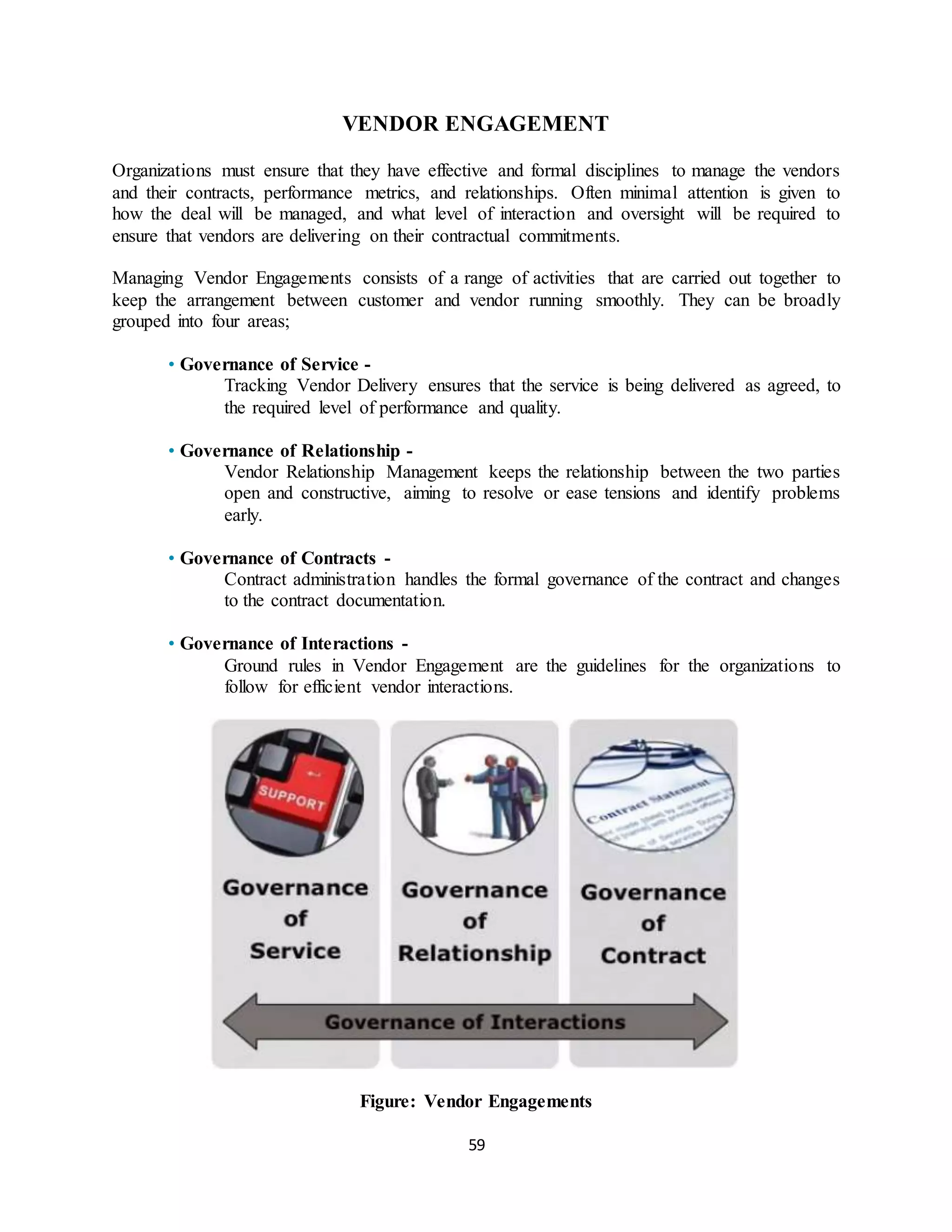 59
VENDOR ENGAGEMENT
Organizations must ensure that they have effective and formal disciplines to manage the vendors
and their contracts, performance metrics, and relationships. Often minimal attention is given to
how the deal will be managed, and what level of interaction and oversight will be required to
ensure that vendors are delivering on their contractual commitments.
Managing Vendor Engagements consists of a range of activities that are carried out together to
keep the arrangement between customer and vendor running smoothly. They can be broadly
grouped into four areas;
• Governance of Service -
Tracking Vendor Delivery ensures that the service is being delivered as agreed, to
the required level of performance and quality.
• Governance of Relationship -
Vendor Relationship Management keeps the relationship between the two parties
open and constructive, aiming to resolve or ease tensions and identify problems
early.
• Governance of Contracts -
Contract administration handles the formal governance of the contract and changes
to the contract documentation.
• Governance of Interactions -
Ground rules in Vendor Engagement are the guidelines for the organizations to
follow for efficient vendor interactions.
Figure: Vendor Engagements
 