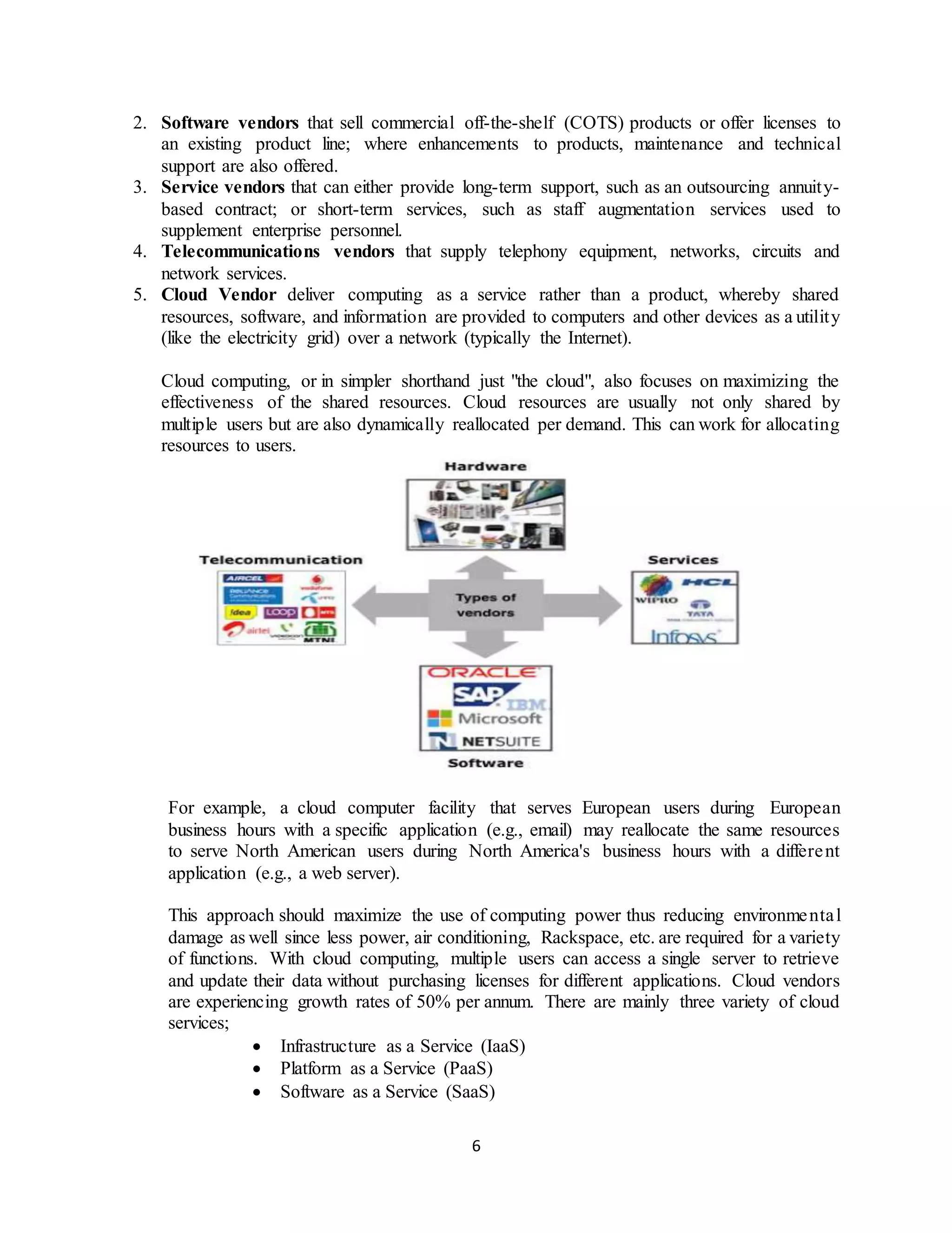 6
2. Software vendors that sell commercial off-the-shelf (COTS) products or offer licenses to
an existing product line; where enhancements to products, maintenance and technical
support are also offered.
3. Service vendors that can either provide long-term support, such as an outsourcing annuity-
based contract; or short-term services, such as staff augmentation services used to
supplement enterprise personnel.
4. Telecommunications vendors that supply telephony equipment, networks, circuits and
network services.
5. Cloud Vendor deliver computing as a service rather than a product, whereby shared
resources, software, and information are provided to computers and other devices as a utility
(like the electricity grid) over a network (typically the Internet).
Cloud computing, or in simpler shorthand just "the cloud", also focuses on maximizing the
effectiveness of the shared resources. Cloud resources are usually not only shared by
multiple users but are also dynamically reallocated per demand. This can work for allocating
resources to users.
For example, a cloud computer facility that serves European users during European
business hours with a specific application (e.g., email) may reallocate the same resources
to serve North American users during North America's business hours with a different
application (e.g., a web server).
This approach should maximize the use of computing power thus reducing environmental
damage as well since less power, air conditioning, Rackspace, etc. are required for a variety
of functions. With cloud computing, multiple users can access a single server to retrieve
and update their data without purchasing licenses for different applications. Cloud vendors
are experiencing growth rates of 50% per annum. There are mainly three variety of cloud
services;
 Infrastructure as a Service (IaaS)
 Platform as a Service (PaaS)
 Software as a Service (SaaS)
 