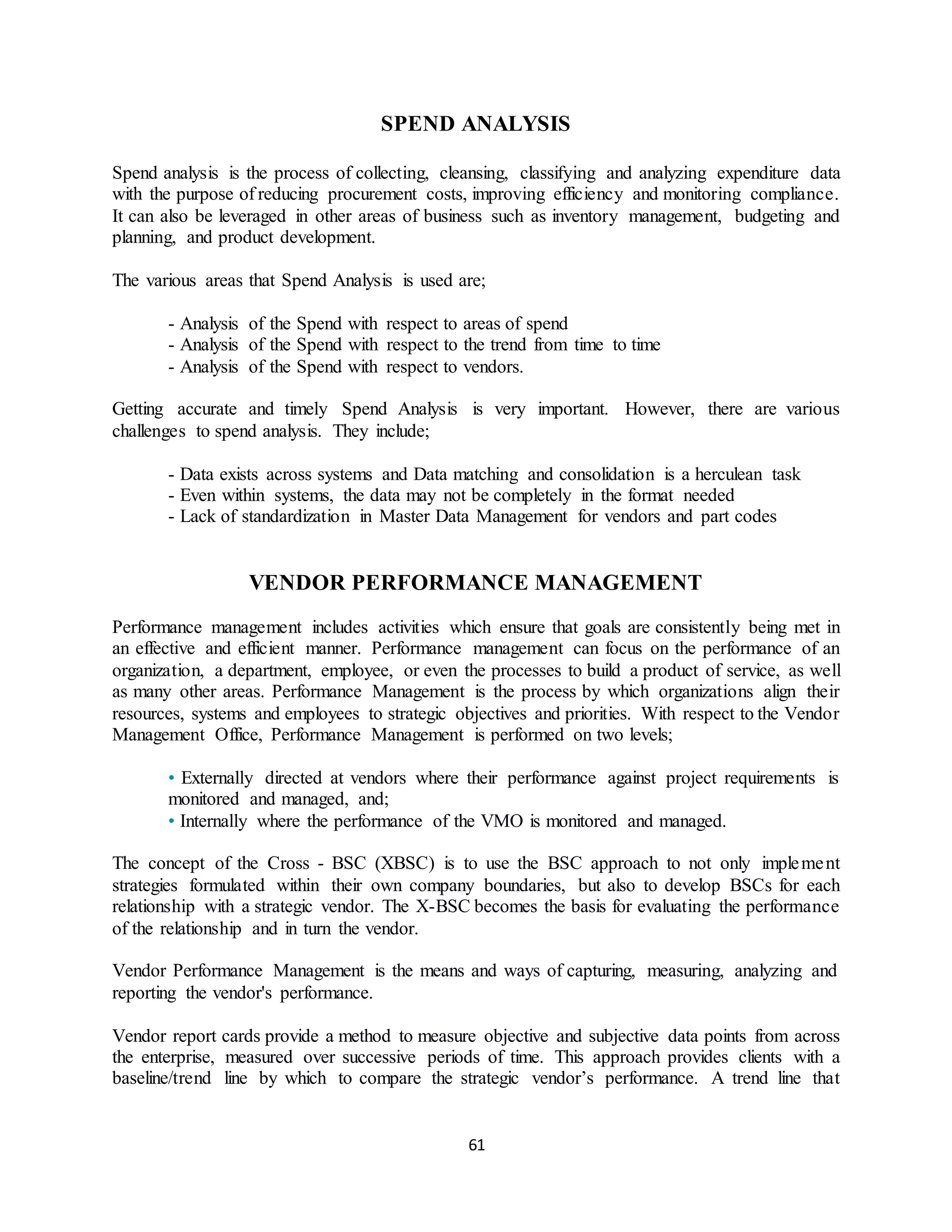 61
SPEND ANALYSIS
Spend analysis is the process of collecting, cleansing, classifying and analyzing expenditure data
with the purpose of reducing procurement costs, improving efficiency and monitoring compliance.
It can also be leveraged in other areas of business such as inventory management, budgeting and
planning, and product development.
The various areas that Spend Analysis is used are;
- Analysis of the Spend with respect to areas of spend
- Analysis of the Spend with respect to the trend from time to time
- Analysis of the Spend with respect to vendors.
Getting accurate and timely Spend Analysis is very important. However, there are various
challenges to spend analysis. They include;
- Data exists across systems and Data matching and consolidation is a herculean task
- Even within systems, the data may not be completely in the format needed
- Lack of standardization in Master Data Management for vendors and part codes
VENDOR PERFORMANCE MANAGEMENT
Performance management includes activities which ensure that goals are consistently being met in
an effective and efficient manner. Performance management can focus on the performance of an
organization, a department, employee, or even the processes to build a product of service, as well
as many other areas. Performance Management is the process by which organizations align their
resources, systems and employees to strategic objectives and priorities. With respect to the Vendor
Management Office, Performance Management is performed on two levels;
• Externally directed at vendors where their performance against project requirements is
monitored and managed, and;
• Internally where the performance of the VMO is monitored and managed.
The concept of the Cross - BSC (XBSC) is to use the BSC approach to not only implement
strategies formulated within their own company boundaries, but also to develop BSCs for each
relationship with a strategic vendor. The X-BSC becomes the basis for evaluating the performance
of the relationship and in turn the vendor.
Vendor Performance Management is the means and ways of capturing, measuring, analyzing and
reporting the vendor's performance.
Vendor report cards provide a method to measure objective and subjective data points from across
the enterprise, measured over successive periods of time. This approach provides clients with a
baseline/trend line by which to compare the strategic vendor’s performance. A trend line that
 