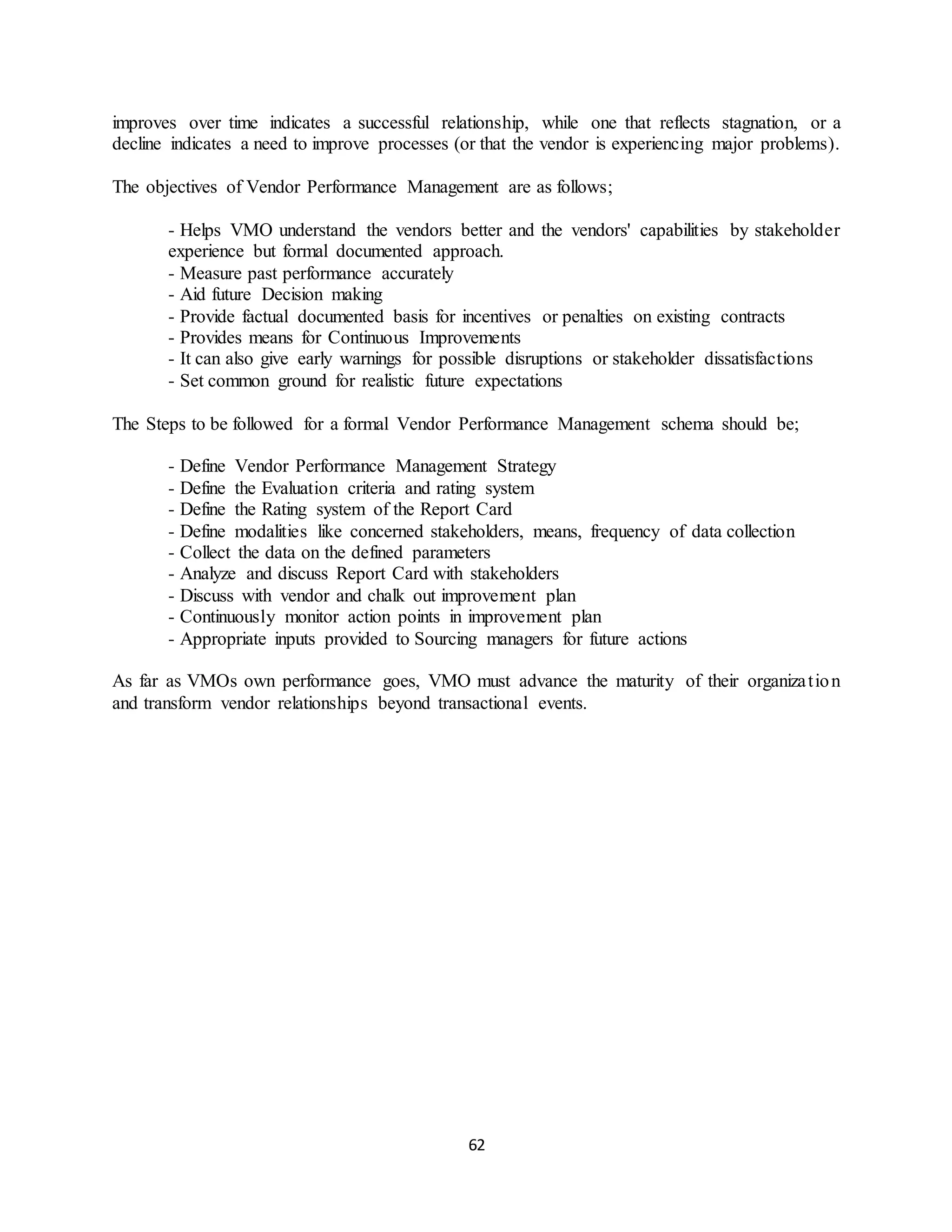 62
improves over time indicates a successful relationship, while one that reflects stagnation, or a
decline indicates a need to improve processes (or that the vendor is experiencing major problems).
The objectives of Vendor Performance Management are as follows;
- Helps VMO understand the vendors better and the vendors' capabilities by stakeholder
experience but formal documented approach.
- Measure past performance accurately
- Aid future Decision making
- Provide factual documented basis for incentives or penalties on existing contracts
- Provides means for Continuous Improvements
- It can also give early warnings for possible disruptions or stakeholder dissatisfactions
- Set common ground for realistic future expectations
The Steps to be followed for a formal Vendor Performance Management schema should be;
- Define Vendor Performance Management Strategy
- Define the Evaluation criteria and rating system
- Define the Rating system of the Report Card
- Define modalities like concerned stakeholders, means, frequency of data collection
- Collect the data on the defined parameters
- Analyze and discuss Report Card with stakeholders
- Discuss with vendor and chalk out improvement plan
- Continuously monitor action points in improvement plan
- Appropriate inputs provided to Sourcing managers for future actions
As far as VMOs own performance goes, VMO must advance the maturity of their organization
and transform vendor relationships beyond transactional events.
 